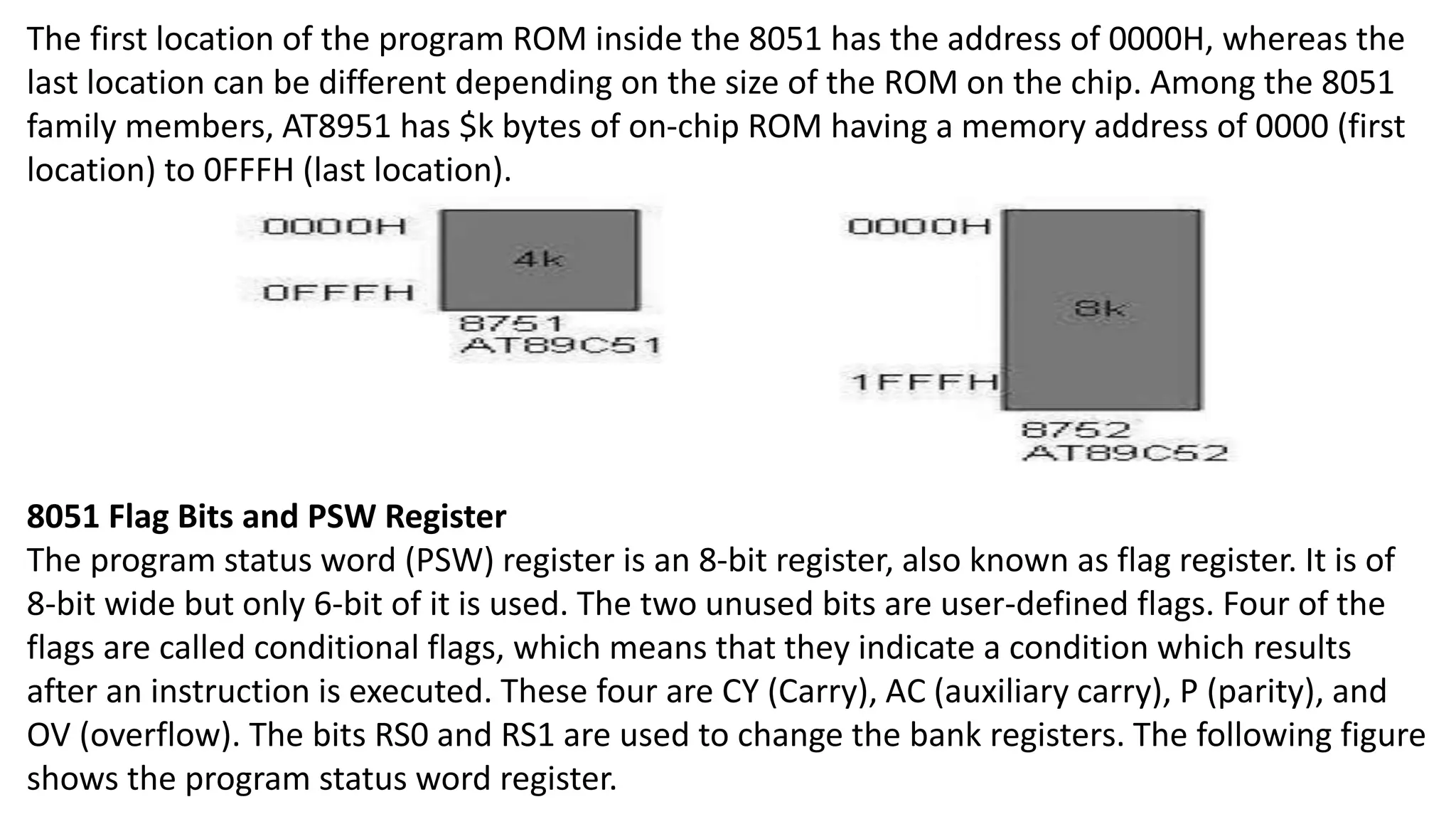 The first location of the program ROM inside the 8051 has the address of 0000H, whereas the
last location can be different depending on the size of the ROM on the chip. Among the 8051
family members, AT8951 has $k bytes of on-chip ROM having a memory address of 0000 (first
location) to 0FFFH (last location).
8051 Flag Bits and PSW Register
The program status word (PSW) register is an 8-bit register, also known as flag register. It is of
8-bit wide but only 6-bit of it is used. The two unused bits are user-defined flags. Four of the
flags are called conditional flags, which means that they indicate a condition which results
after an instruction is executed. These four are CY (Carry), AC (auxiliary carry), P (parity), and
OV (overflow). The bits RS0 and RS1 are used to change the bank registers. The following figure
shows the program status word register.
 