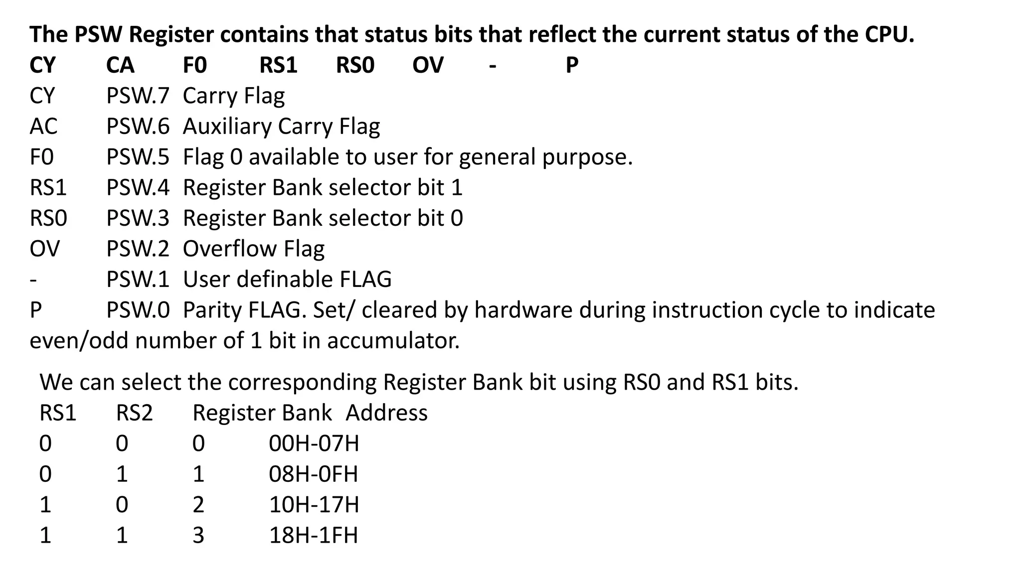 The PSW Register contains that status bits that reflect the current status of the CPU.
CY CA F0 RS1 RS0 OV - P
CY PSW.7 Carry Flag
AC PSW.6 Auxiliary Carry Flag
F0 PSW.5 Flag 0 available to user for general purpose.
RS1 PSW.4 Register Bank selector bit 1
RS0 PSW.3 Register Bank selector bit 0
OV PSW.2 Overflow Flag
- PSW.1 User definable FLAG
P PSW.0 Parity FLAG. Set/ cleared by hardware during instruction cycle to indicate
even/odd number of 1 bit in accumulator.
We can select the corresponding Register Bank bit using RS0 and RS1 bits.
RS1 RS2 Register Bank Address
0 0 0 00H-07H
0 1 1 08H-0FH
1 0 2 10H-17H
1 1 3 18H-1FH
 