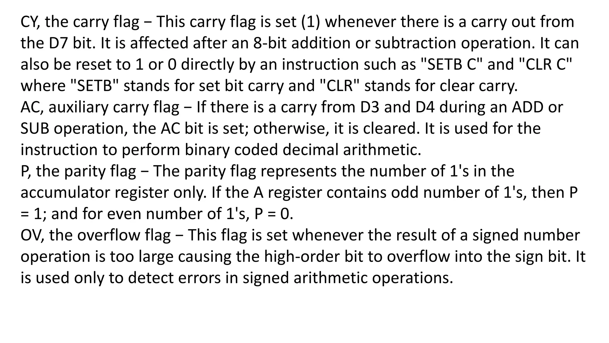 CY, the carry flag − This carry flag is set (1) whenever there is a carry out from
the D7 bit. It is affected after an 8-bit addition or subtraction operation. It can
also be reset to 1 or 0 directly by an instruction such as "SETB C" and "CLR C"
where "SETB" stands for set bit carry and "CLR" stands for clear carry.
AC, auxiliary carry flag − If there is a carry from D3 and D4 during an ADD or
SUB operation, the AC bit is set; otherwise, it is cleared. It is used for the
instruction to perform binary coded decimal arithmetic.
P, the parity flag − The parity flag represents the number of 1's in the
accumulator register only. If the A register contains odd number of 1's, then P
= 1; and for even number of 1's, P = 0.
OV, the overflow flag − This flag is set whenever the result of a signed number
operation is too large causing the high-order bit to overflow into the sign bit. It
is used only to detect errors in signed arithmetic operations.
 