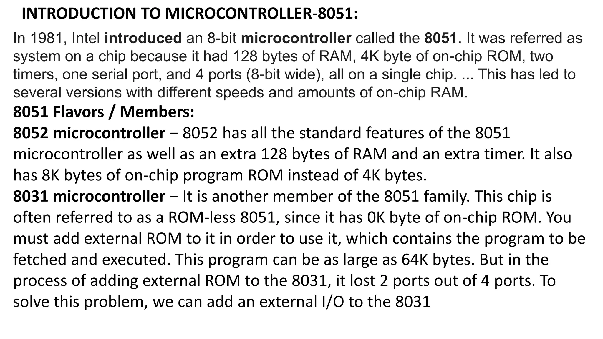 INTRODUCTION TO MICROCONTROLLER-8051:
In 1981, Intel introduced an 8-bit microcontroller called the 8051. It was referred as
system on a chip because it had 128 bytes of RAM, 4K byte of on-chip ROM, two
timers, one serial port, and 4 ports (8-bit wide), all on a single chip. ... This has led to
several versions with different speeds and amounts of on-chip RAM.
8051 Flavors / Members:
8052 microcontroller − 8052 has all the standard features of the 8051
microcontroller as well as an extra 128 bytes of RAM and an extra timer. It also
has 8K bytes of on-chip program ROM instead of 4K bytes.
8031 microcontroller − It is another member of the 8051 family. This chip is
often referred to as a ROM-less 8051, since it has 0K byte of on-chip ROM. You
must add external ROM to it in order to use it, which contains the program to be
fetched and executed. This program can be as large as 64K bytes. But in the
process of adding external ROM to the 8031, it lost 2 ports out of 4 ports. To
solve this problem, we can add an external I/O to the 8031
 