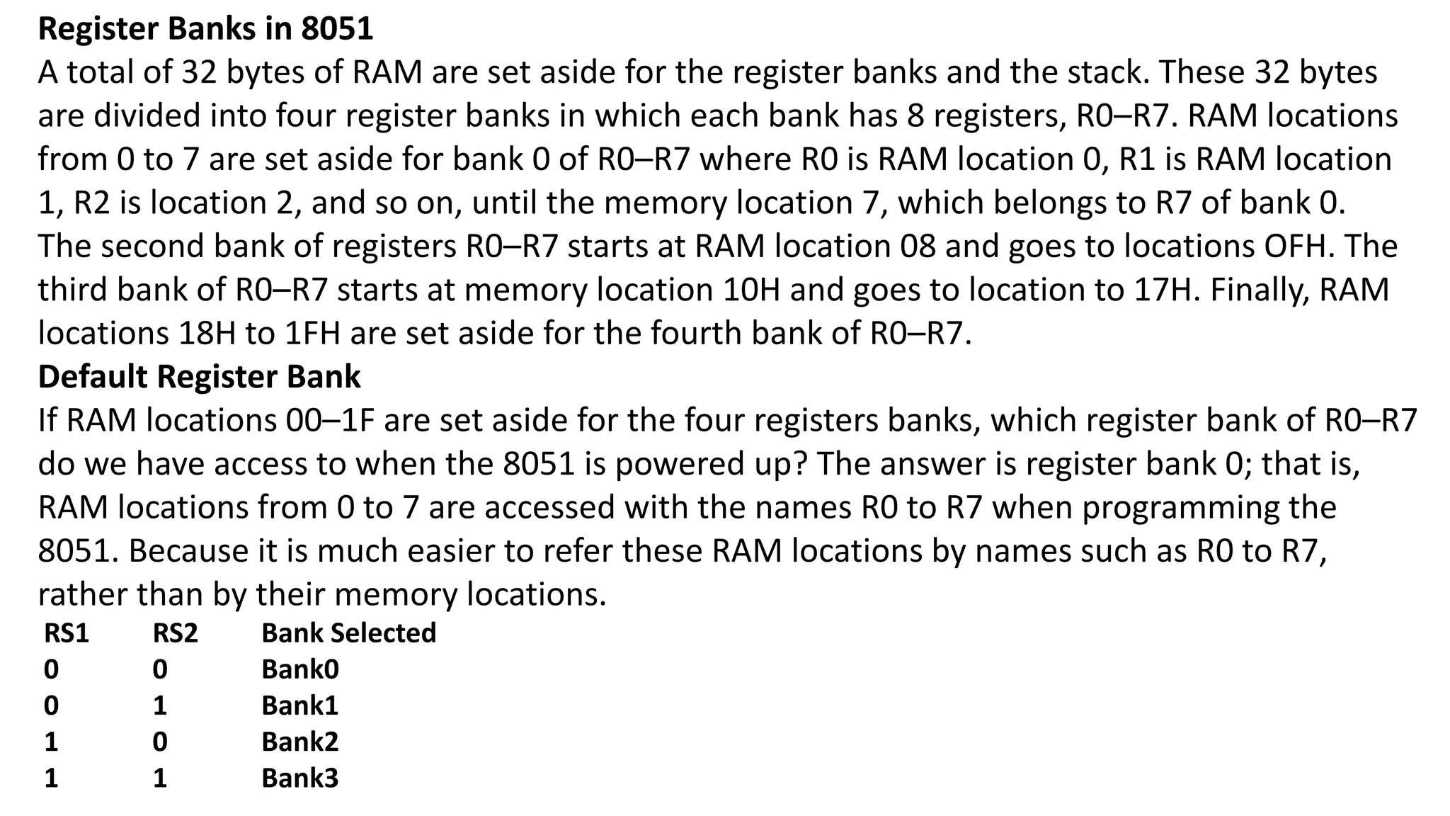 Register Banks in 8051
A total of 32 bytes of RAM are set aside for the register banks and the stack. These 32 bytes
are divided into four register banks in which each bank has 8 registers, R0–R7. RAM locations
from 0 to 7 are set aside for bank 0 of R0–R7 where R0 is RAM location 0, R1 is RAM location
1, R2 is location 2, and so on, until the memory location 7, which belongs to R7 of bank 0.
The second bank of registers R0–R7 starts at RAM location 08 and goes to locations OFH. The
third bank of R0–R7 starts at memory location 10H and goes to location to 17H. Finally, RAM
locations 18H to 1FH are set aside for the fourth bank of R0–R7.
Default Register Bank
If RAM locations 00–1F are set aside for the four registers banks, which register bank of R0–R7
do we have access to when the 8051 is powered up? The answer is register bank 0; that is,
RAM locations from 0 to 7 are accessed with the names R0 to R7 when programming the
8051. Because it is much easier to refer these RAM locations by names such as R0 to R7,
rather than by their memory locations.
RS1 RS2 Bank Selected
0 0 Bank0
0 1 Bank1
1 0 Bank2
1 1 Bank3
 