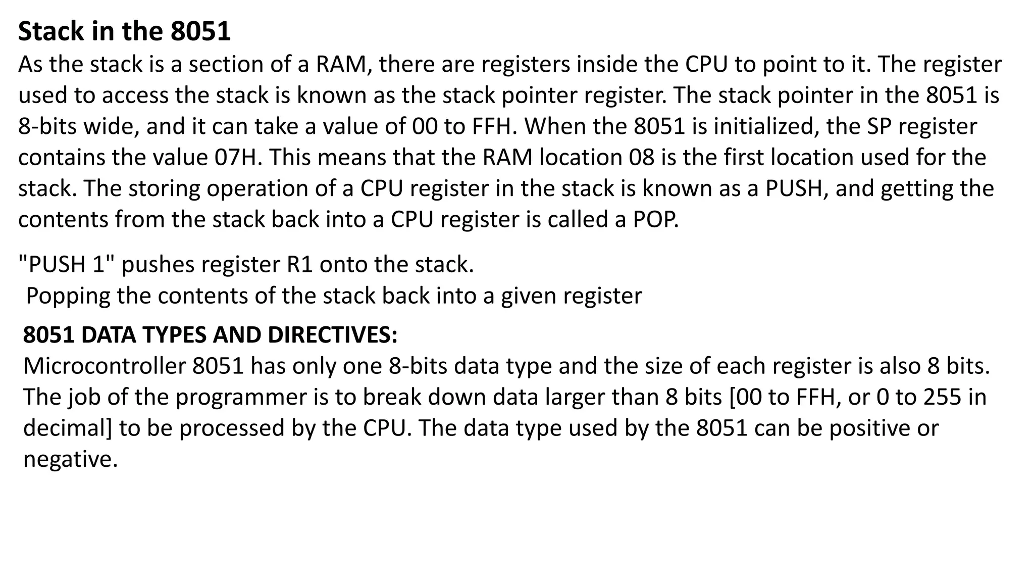 Stack in the 8051
As the stack is a section of a RAM, there are registers inside the CPU to point to it. The register
used to access the stack is known as the stack pointer register. The stack pointer in the 8051 is
8-bits wide, and it can take a value of 00 to FFH. When the 8051 is initialized, the SP register
contains the value 07H. This means that the RAM location 08 is the first location used for the
stack. The storing operation of a CPU register in the stack is known as a PUSH, and getting the
contents from the stack back into a CPU register is called a POP.
"PUSH 1" pushes register R1 onto the stack.
Popping the contents of the stack back into a given register
8051 DATA TYPES AND DIRECTIVES:
Microcontroller 8051 has only one 8-bits data type and the size of each register is also 8 bits.
The job of the programmer is to break down data larger than 8 bits [00 to FFH, or 0 to 255 in
decimal] to be processed by the CPU. The data type used by the 8051 can be positive or
negative.
 