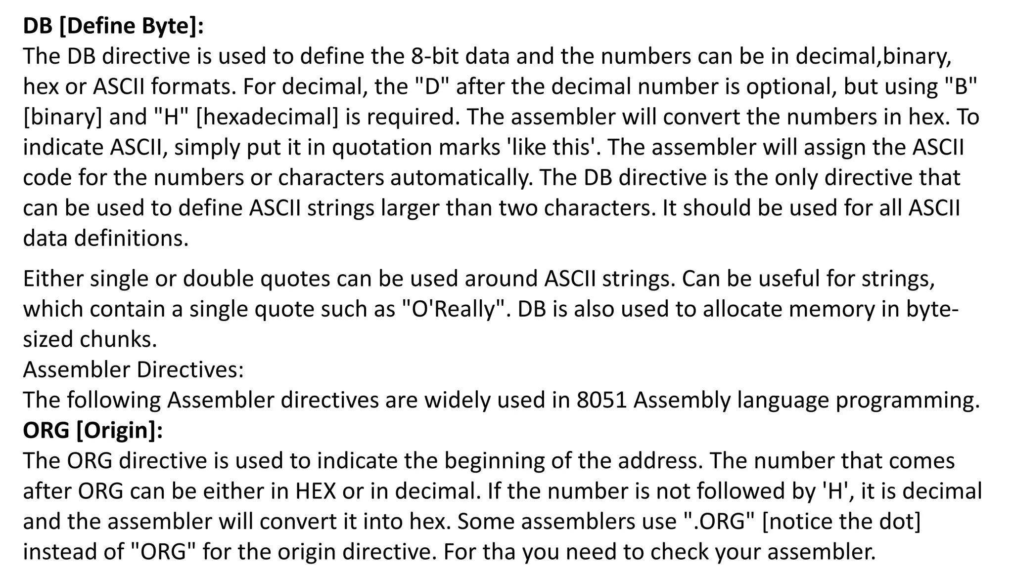 DB [Define Byte]:
The DB directive is used to define the 8-bit data and the numbers can be in decimal,binary,
hex or ASCII formats. For decimal, the "D" after the decimal number is optional, but using "B"
[binary] and "H" [hexadecimal] is required. The assembler will convert the numbers in hex. To
indicate ASCII, simply put it in quotation marks 'like this'. The assembler will assign the ASCII
code for the numbers or characters automatically. The DB directive is the only directive that
can be used to define ASCII strings larger than two characters. It should be used for all ASCII
data definitions.
Either single or double quotes can be used around ASCII strings. Can be useful for strings,
which contain a single quote such as "O'Really". DB is also used to allocate memory in byte-
sized chunks.
Assembler Directives:
The following Assembler directives are widely used in 8051 Assembly language programming.
ORG [Origin]:
The ORG directive is used to indicate the beginning of the address. The number that comes
after ORG can be either in HEX or in decimal. If the number is not followed by 'H', it is decimal
and the assembler will convert it into hex. Some assemblers use ".ORG" [notice the dot]
instead of "ORG" for the origin directive. For tha you need to check your assembler.
 