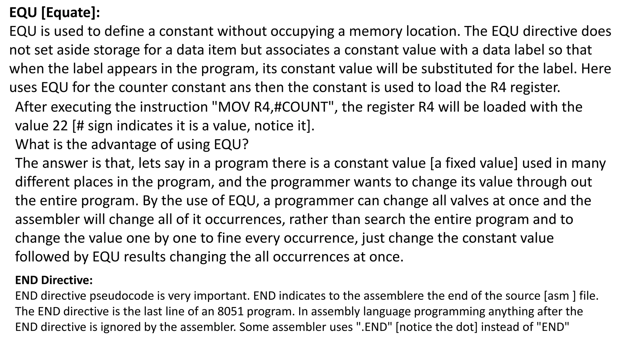 EQU [Equate]:
EQU is used to define a constant without occupying a memory location. The EQU directive does
not set aside storage for a data item but associates a constant value with a data label so that
when the label appears in the program, its constant value will be substituted for the label. Here
uses EQU for the counter constant ans then the constant is used to load the R4 register.
After executing the instruction "MOV R4,#COUNT", the register R4 will be loaded with the
value 22 [# sign indicates it is a value, notice it].
What is the advantage of using EQU?
The answer is that, lets say in a program there is a constant value [a fixed value] used in many
different places in the program, and the programmer wants to change its value through out
the entire program. By the use of EQU, a programmer can change all valves at once and the
assembler will change all of it occurrences, rather than search the entire program and to
change the value one by one to fine every occurrence, just change the constant value
followed by EQU results changing the all occurrences at once.
END Directive:
END directive pseudocode is very important. END indicates to the assemblere the end of the source [asm ] file.
The END directive is the last line of an 8051 program. In assembly language programming anything after the
END directive is ignored by the assembler. Some assembler uses ".END" [notice the dot] instead of "END"
 