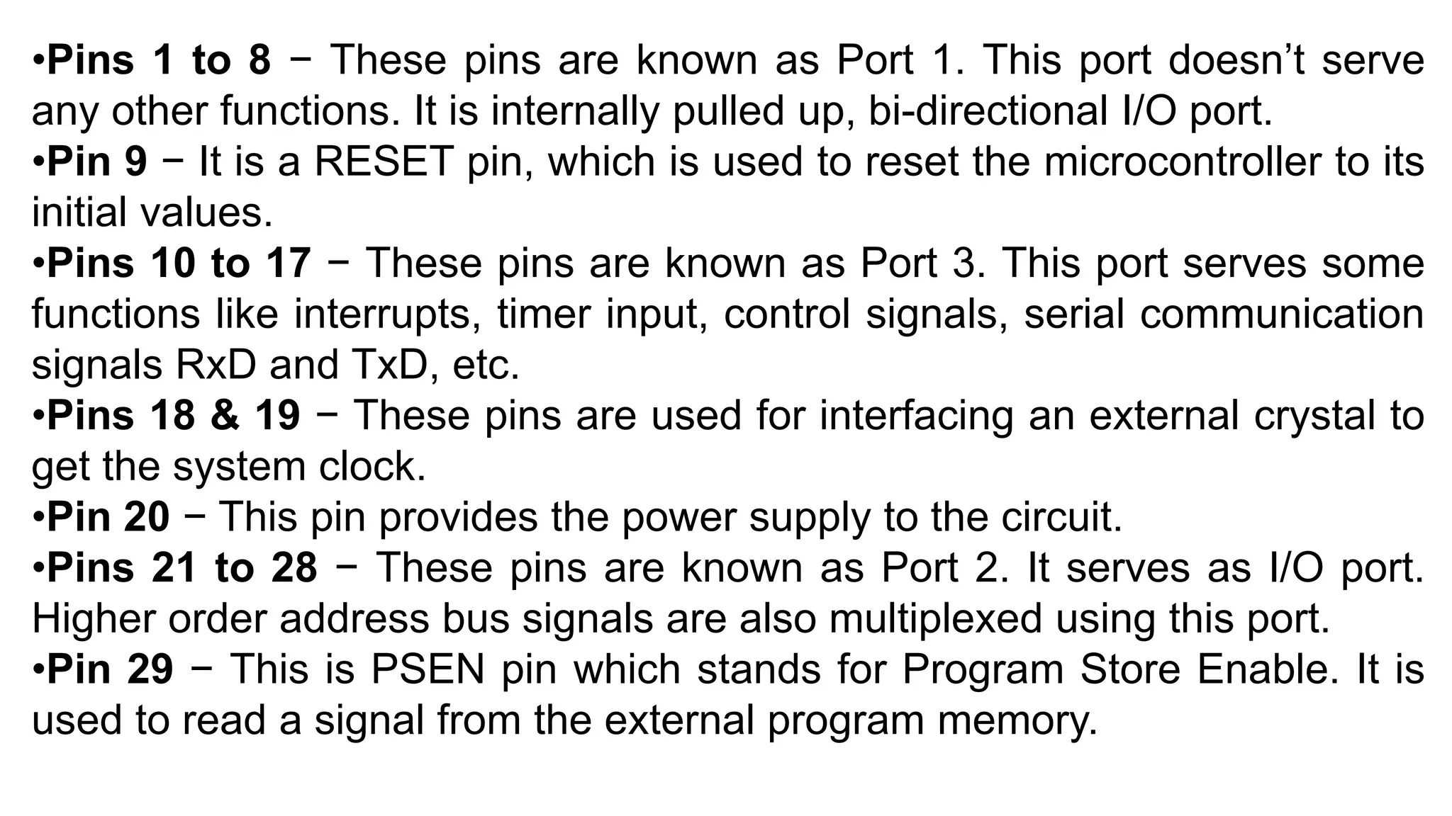 •Pins 1 to 8 − These pins are known as Port 1. This port doesn’t serve
any other functions. It is internally pulled up, bi-directional I/O port.
•Pin 9 − It is a RESET pin, which is used to reset the microcontroller to its
initial values.
•Pins 10 to 17 − These pins are known as Port 3. This port serves some
functions like interrupts, timer input, control signals, serial communication
signals RxD and TxD, etc.
•Pins 18 & 19 − These pins are used for interfacing an external crystal to
get the system clock.
•Pin 20 − This pin provides the power supply to the circuit.
•Pins 21 to 28 − These pins are known as Port 2. It serves as I/O port.
Higher order address bus signals are also multiplexed using this port.
•Pin 29 − This is PSEN pin which stands for Program Store Enable. It is
used to read a signal from the external program memory.
 