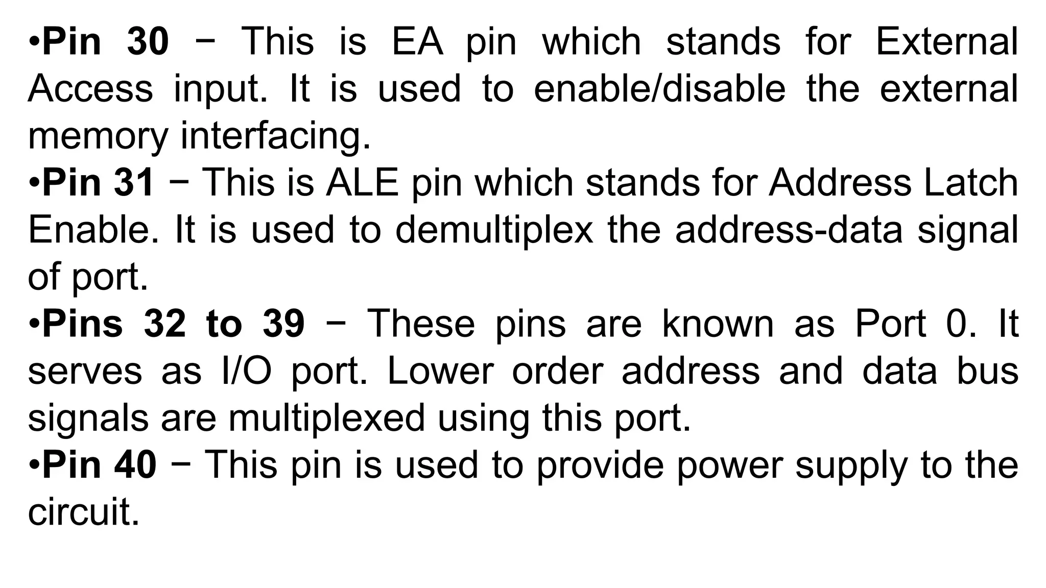 •Pin 30 − This is EA pin which stands for External
Access input. It is used to enable/disable the external
memory interfacing.
•Pin 31 − This is ALE pin which stands for Address Latch
Enable. It is used to demultiplex the address-data signal
of port.
•Pins 32 to 39 − These pins are known as Port 0. It
serves as I/O port. Lower order address and data bus
signals are multiplexed using this port.
•Pin 40 − This pin is used to provide power supply to the
circuit.
 