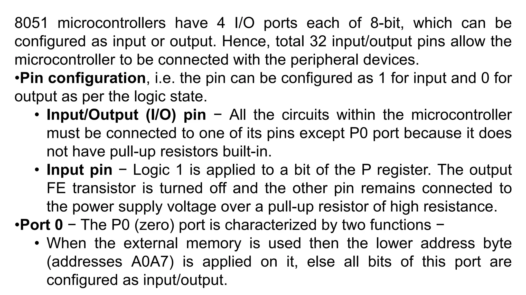 8051 microcontrollers have 4 I/O ports each of 8-bit, which can be
configured as input or output. Hence, total 32 input/output pins allow the
microcontroller to be connected with the peripheral devices.
•Pin configuration, i.e. the pin can be configured as 1 for input and 0 for
output as per the logic state.
• Input/Output (I/O) pin − All the circuits within the microcontroller
must be connected to one of its pins except P0 port because it does
not have pull-up resistors built-in.
• Input pin − Logic 1 is applied to a bit of the P register. The output
FE transistor is turned off and the other pin remains connected to
the power supply voltage over a pull-up resistor of high resistance.
•Port 0 − The P0 (zero) port is characterized by two functions −
• When the external memory is used then the lower address byte
(addresses A0A7) is applied on it, else all bits of this port are
configured as input/output.
 