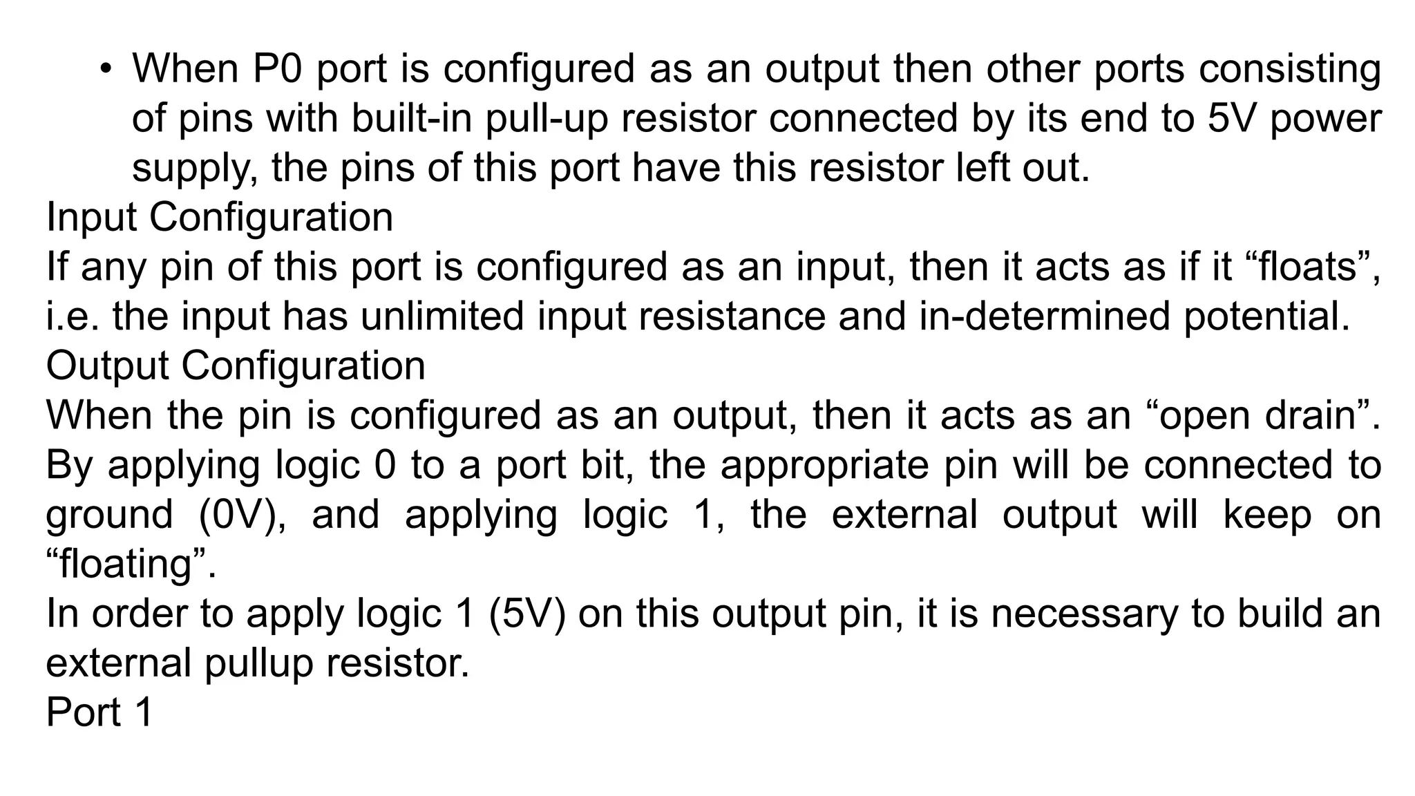 • When P0 port is configured as an output then other ports consisting
of pins with built-in pull-up resistor connected by its end to 5V power
supply, the pins of this port have this resistor left out.
Input Configuration
If any pin of this port is configured as an input, then it acts as if it “floats”,
i.e. the input has unlimited input resistance and in-determined potential.
Output Configuration
When the pin is configured as an output, then it acts as an “open drain”.
By applying logic 0 to a port bit, the appropriate pin will be connected to
ground (0V), and applying logic 1, the external output will keep on
“floating”.
In order to apply logic 1 (5V) on this output pin, it is necessary to build an
external pullup resistor.
Port 1
 