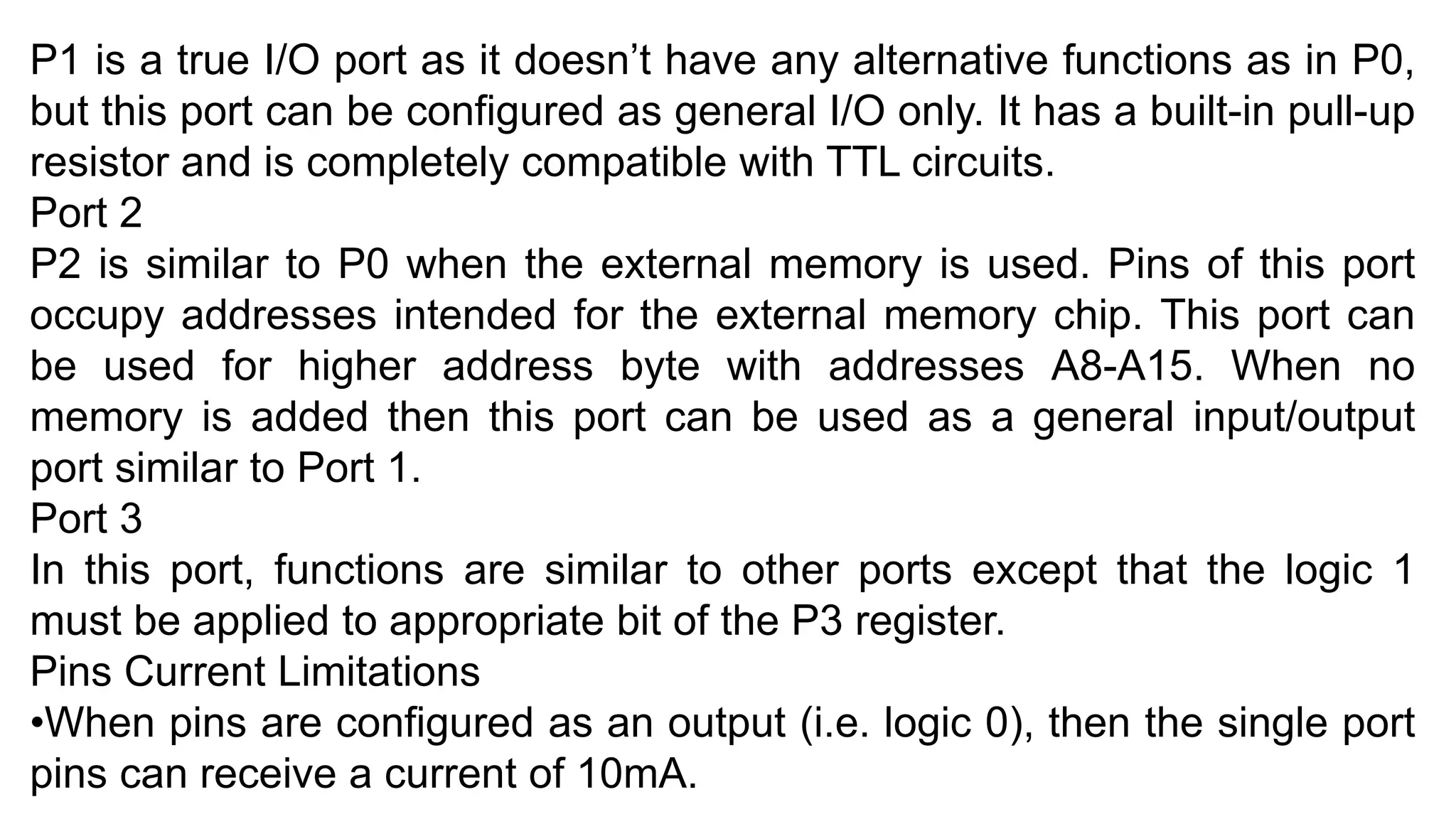 P1 is a true I/O port as it doesn’t have any alternative functions as in P0,
but this port can be configured as general I/O only. It has a built-in pull-up
resistor and is completely compatible with TTL circuits.
Port 2
P2 is similar to P0 when the external memory is used. Pins of this port
occupy addresses intended for the external memory chip. This port can
be used for higher address byte with addresses A8-A15. When no
memory is added then this port can be used as a general input/output
port similar to Port 1.
Port 3
In this port, functions are similar to other ports except that the logic 1
must be applied to appropriate bit of the P3 register.
Pins Current Limitations
•When pins are configured as an output (i.e. logic 0), then the single port
pins can receive a current of 10mA.
 