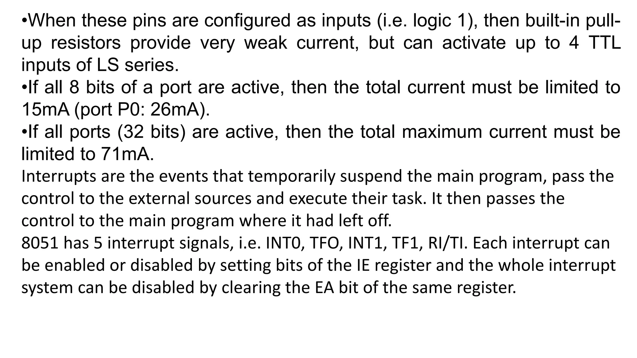 •When these pins are configured as inputs (i.e. logic 1), then built-in pull-
up resistors provide very weak current, but can activate up to 4 TTL
inputs of LS series.
•If all 8 bits of a port are active, then the total current must be limited to
15mA (port P0: 26mA).
•If all ports (32 bits) are active, then the total maximum current must be
limited to 71mA.
Interrupts are the events that temporarily suspend the main program, pass the
control to the external sources and execute their task. It then passes the
control to the main program where it had left off.
8051 has 5 interrupt signals, i.e. INT0, TFO, INT1, TF1, RI/TI. Each interrupt can
be enabled or disabled by setting bits of the IE register and the whole interrupt
system can be disabled by clearing the EA bit of the same register.
 