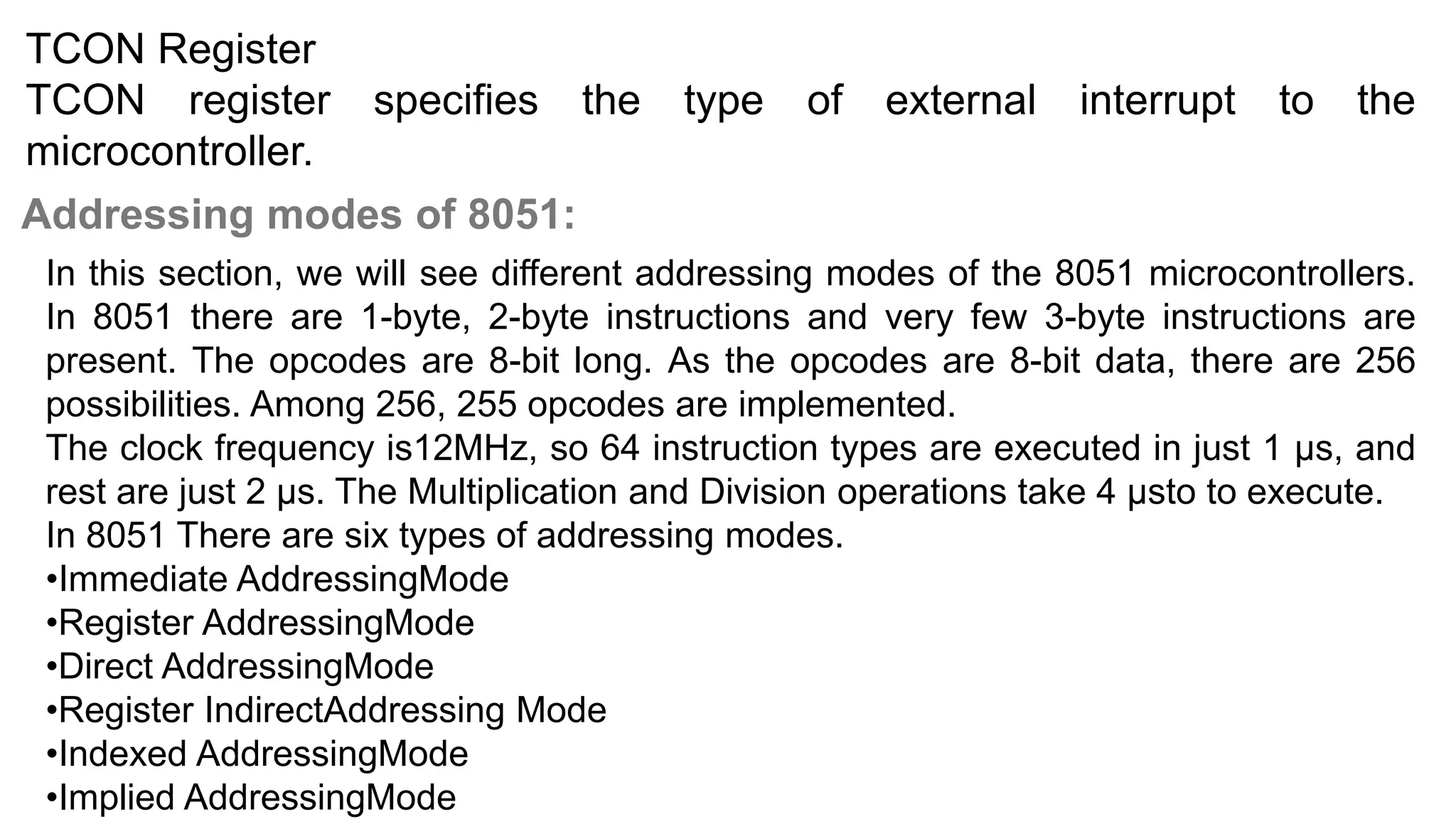 TCON Register
TCON register specifies the type of external interrupt to the
microcontroller.
Addressing modes of 8051:
In this section, we will see different addressing modes of the 8051 microcontrollers.
In 8051 there are 1-byte, 2-byte instructions and very few 3-byte instructions are
present. The opcodes are 8-bit long. As the opcodes are 8-bit data, there are 256
possibilities. Among 256, 255 opcodes are implemented.
The clock frequency is12MHz, so 64 instruction types are executed in just 1 µs, and
rest are just 2 µs. The Multiplication and Division operations take 4 µsto to execute.
In 8051 There are six types of addressing modes.
•Immediate AddressingMode
•Register AddressingMode
•Direct AddressingMode
•Register IndirectAddressing Mode
•Indexed AddressingMode
•Implied AddressingMode
 