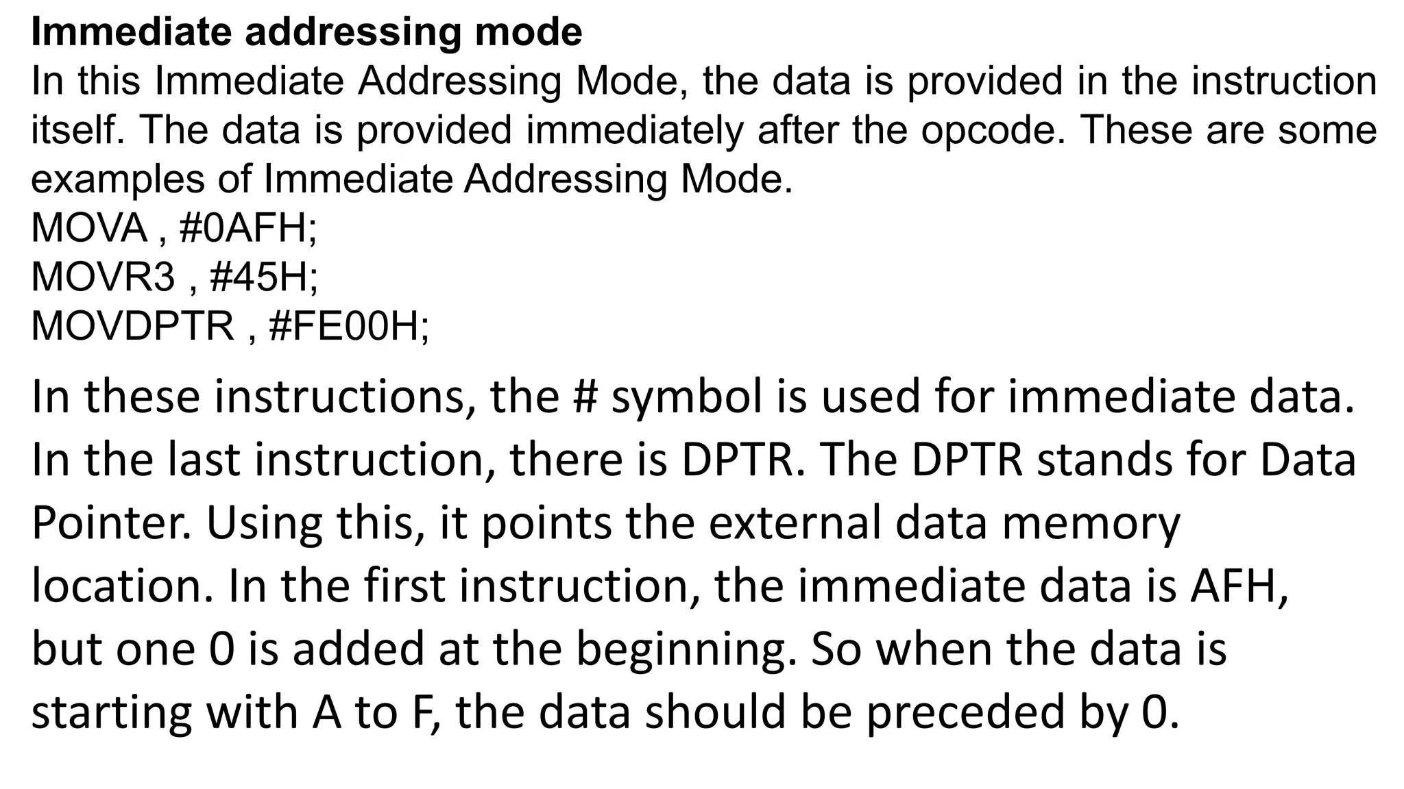 Immediate addressing mode
In this Immediate Addressing Mode, the data is provided in the instruction
itself. The data is provided immediately after the opcode. These are some
examples of Immediate Addressing Mode.
MOVA , #0AFH;
MOVR3 , #45H;
MOVDPTR , #FE00H;
In these instructions, the # symbol is used for immediate data.
In the last instruction, there is DPTR. The DPTR stands for Data
Pointer. Using this, it points the external data memory
location. In the first instruction, the immediate data is AFH,
but one 0 is added at the beginning. So when the data is
starting with A to F, the data should be preceded by 0.
 