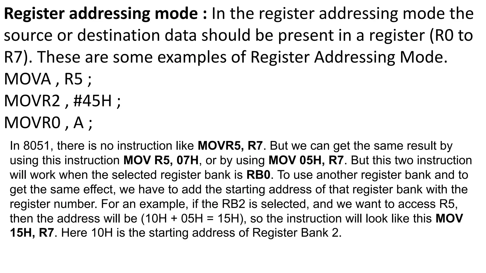 Register addressing mode : In the register addressing mode the
source or destination data should be present in a register (R0 to
R7). These are some examples of Register Addressing Mode.
MOVA , R5 ;
MOVR2 , #45H ;
MOVR0 , A ;
In 8051, there is no instruction like MOVR5, R7. But we can get the same result by
using this instruction MOV R5, 07H, or by using MOV 05H, R7. But this two instruction
will work when the selected register bank is RB0. To use another register bank and to
get the same effect, we have to add the starting address of that register bank with the
register number. For an example, if the RB2 is selected, and we want to access R5,
then the address will be (10H + 05H = 15H), so the instruction will look like this MOV
15H, R7. Here 10H is the starting address of Register Bank 2.
 