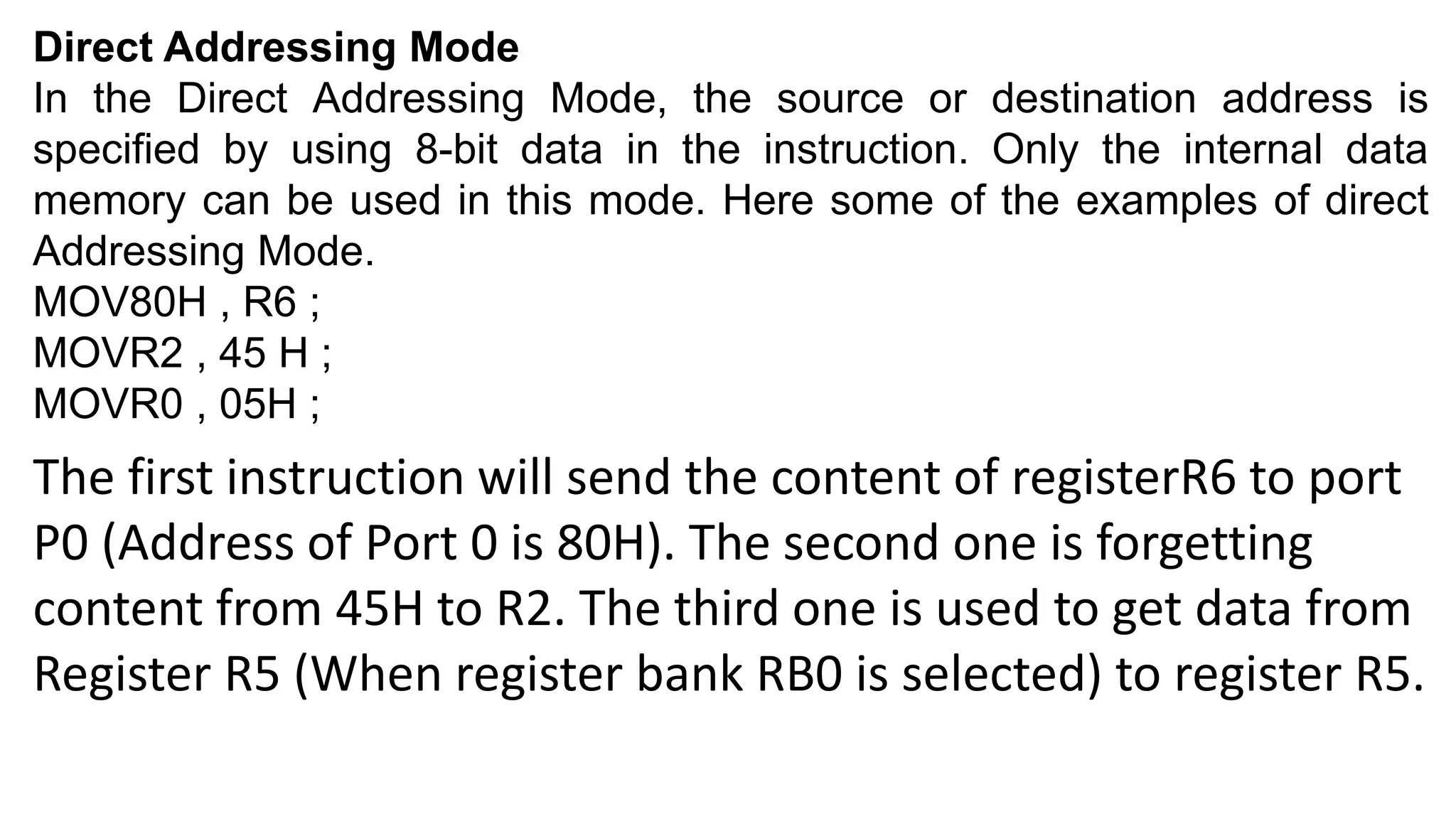 Direct Addressing Mode
In the Direct Addressing Mode, the source or destination address is
specified by using 8-bit data in the instruction. Only the internal data
memory can be used in this mode. Here some of the examples of direct
Addressing Mode.
MOV80H , R6 ;
MOVR2 , 45 H ;
MOVR0 , 05H ;
The first instruction will send the content of registerR6 to port
P0 (Address of Port 0 is 80H). The second one is forgetting
content from 45H to R2. The third one is used to get data from
Register R5 (When register bank RB0 is selected) to register R5.
 