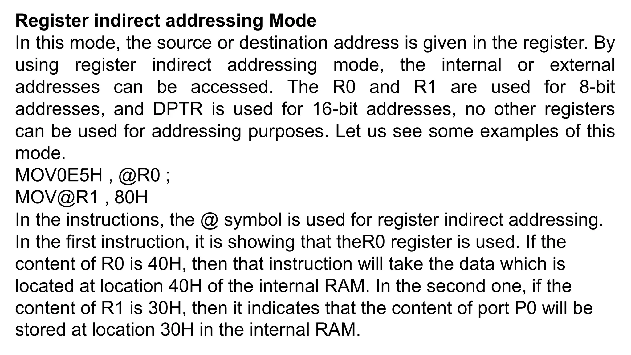 Register indirect addressing Mode
In this mode, the source or destination address is given in the register. By
using register indirect addressing mode, the internal or external
addresses can be accessed. The R0 and R1 are used for 8-bit
addresses, and DPTR is used for 16-bit addresses, no other registers
can be used for addressing purposes. Let us see some examples of this
mode.
MOV0E5H , @R0 ;
MOV@R1 , 80H
In the instructions, the @ symbol is used for register indirect addressing.
In the first instruction, it is showing that theR0 register is used. If the
content of R0 is 40H, then that instruction will take the data which is
located at location 40H of the internal RAM. In the second one, if the
content of R1 is 30H, then it indicates that the content of port P0 will be
stored at location 30H in the internal RAM.
 