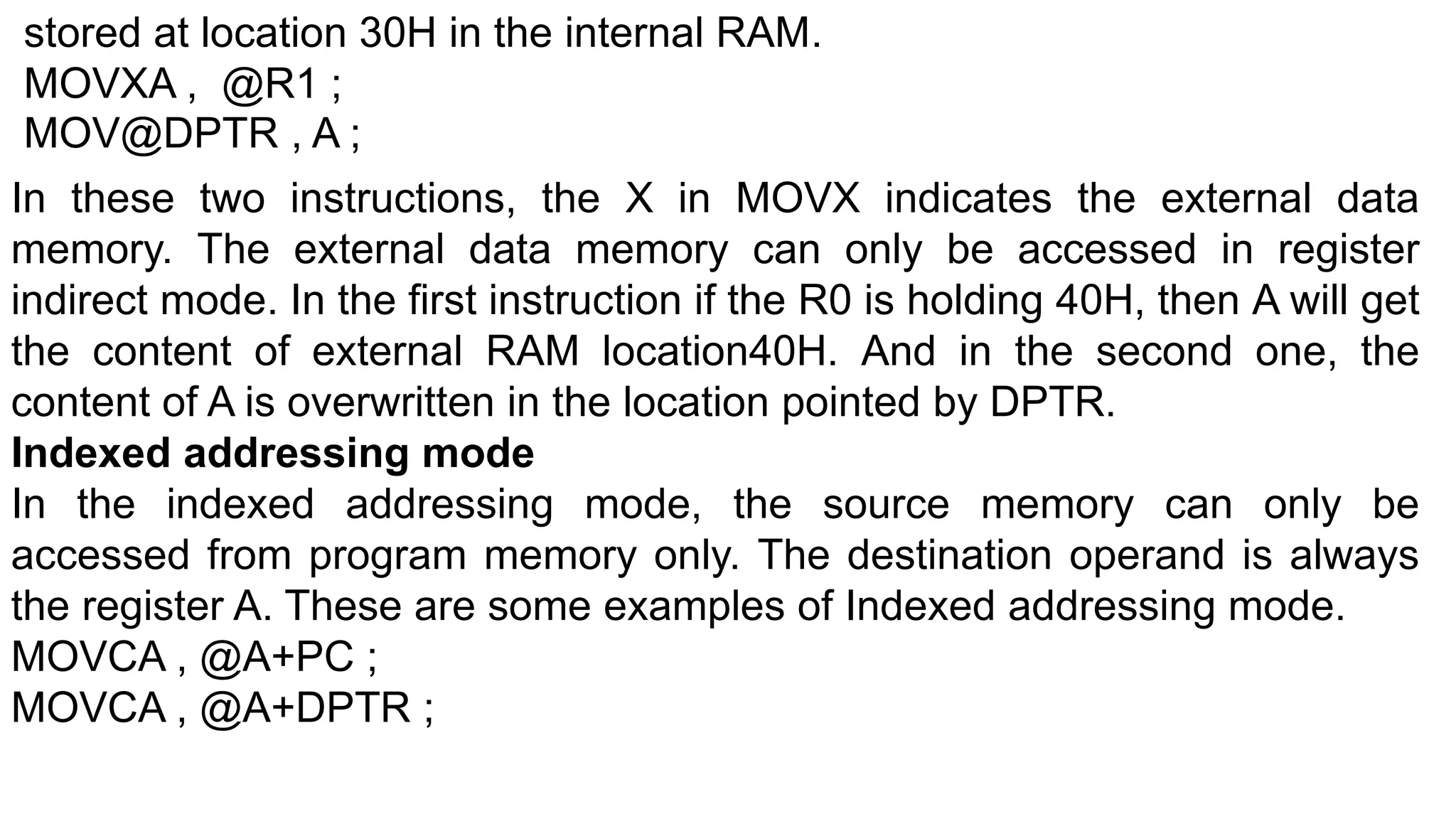 stored at location 30H in the internal RAM.
MOVXA , @R1 ;
MOV@DPTR , A ;
In these two instructions, the X in MOVX indicates the external data
memory. The external data memory can only be accessed in register
indirect mode. In the first instruction if the R0 is holding 40H, then A will get
the content of external RAM location40H. And in the second one, the
content of A is overwritten in the location pointed by DPTR.
Indexed addressing mode
In the indexed addressing mode, the source memory can only be
accessed from program memory only. The destination operand is always
the register A. These are some examples of Indexed addressing mode.
MOVCA , @A+PC ;
MOVCA , @A+DPTR ;
 