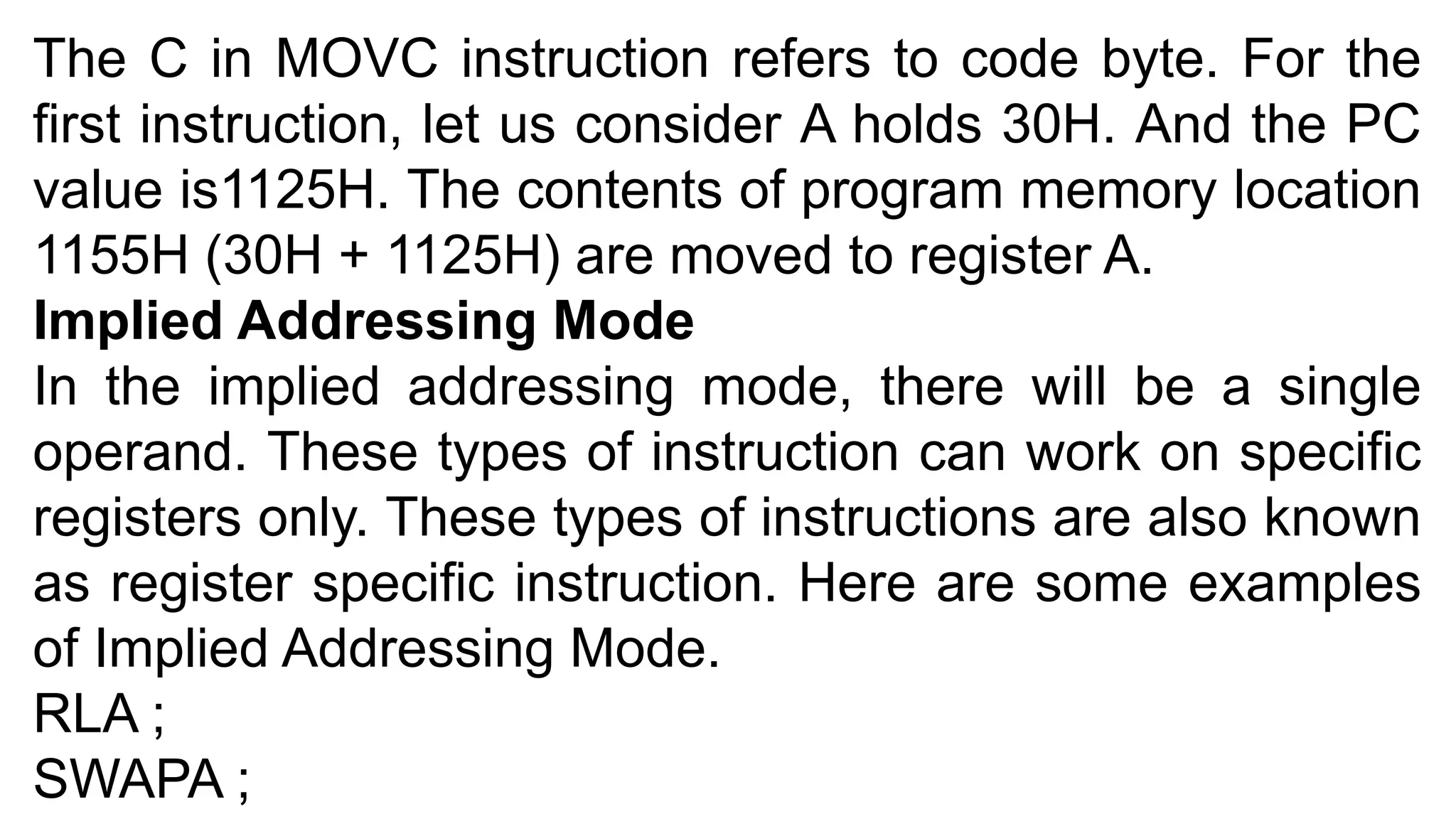 The C in MOVC instruction refers to code byte. For the
first instruction, let us consider A holds 30H. And the PC
value is1125H. The contents of program memory location
1155H (30H + 1125H) are moved to register A.
Implied Addressing Mode
In the implied addressing mode, there will be a single
operand. These types of instruction can work on specific
registers only. These types of instructions are also known
as register specific instruction. Here are some examples
of Implied Addressing Mode.
RLA ;
SWAPA ;
 