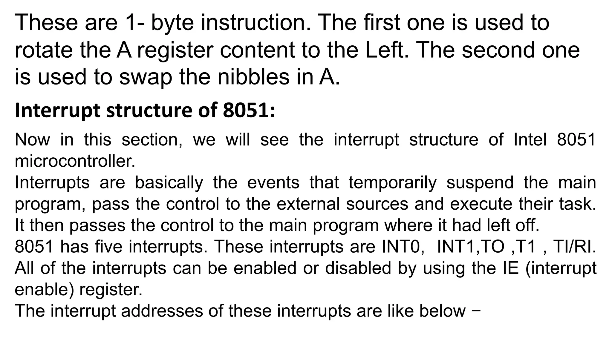 These are 1- byte instruction. The first one is used to
rotate the A register content to the Left. The second one
is used to swap the nibbles in A.
Interrupt structure of 8051:
Now in this section, we will see the interrupt structure of Intel 8051
microcontroller.
Interrupts are basically the events that temporarily suspend the main
program, pass the control to the external sources and execute their task.
It then passes the control to the main program where it had left off.
8051 has five interrupts. These interrupts are INT0, INT1,TO ,T1 , TI/RI.
All of the interrupts can be enabled or disabled by using the IE (interrupt
enable) register.
The interrupt addresses of these interrupts are like below −
 