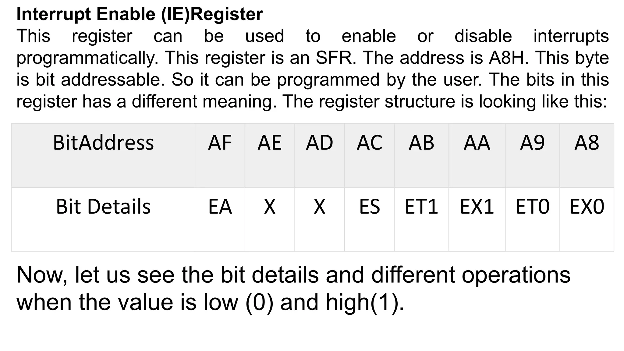 Interrupt Enable (IE)Register
This register can be used to enable or disable interrupts
programmatically. This register is an SFR. The address is A8H. This byte
is bit addressable. So it can be programmed by the user. The bits in this
register has a different meaning. The register structure is looking like this:
BitAddress AF AE AD AC AB AA A9 A8
Bit Details EA X X ES ET1 EX1 ET0 EX0
Now, let us see the bit details and different operations
when the value is low (0) and high(1).
 