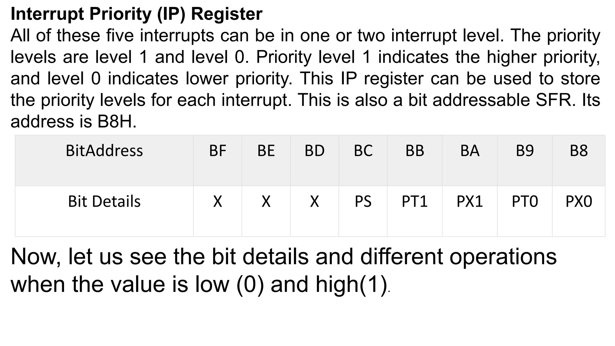 Interrupt Priority (IP) Register
All of these five interrupts can be in one or two interrupt level. The priority
levels are level 1 and level 0. Priority level 1 indicates the higher priority,
and level 0 indicates lower priority. This IP register can be used to store
the priority levels for each interrupt. This is also a bit addressable SFR. Its
address is B8H.
BitAddress BF BE BD BC BB BA B9 B8
Bit Details X X X PS PT1 PX1 PT0 PX0
Now, let us see the bit details and different operations
when the value is low (0) and high(1).
 