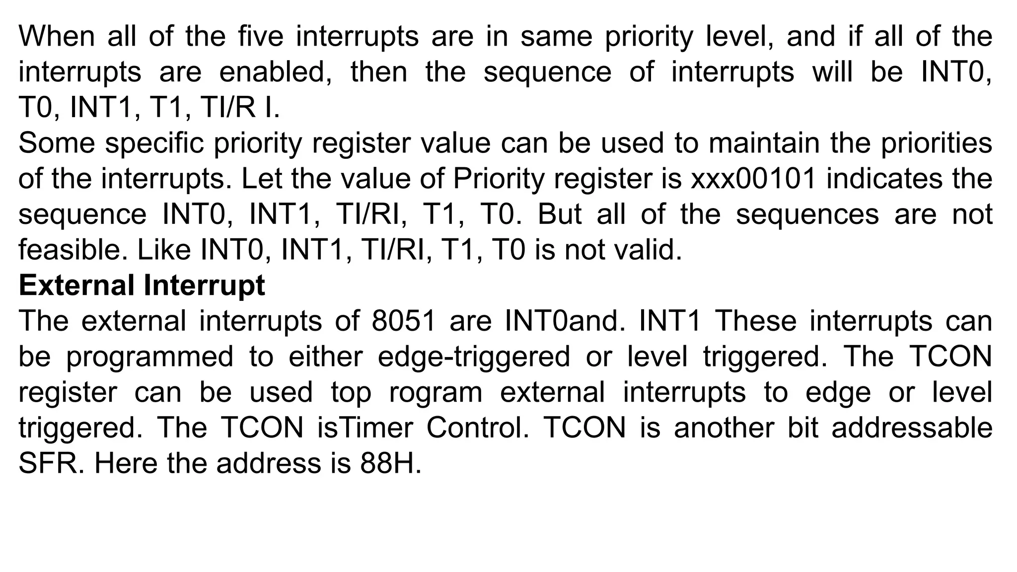 When all of the five interrupts are in same priority level, and if all of the
interrupts are enabled, then the sequence of interrupts will be INT0,
T0, INT1, T1, TI/R I.
Some specific priority register value can be used to maintain the priorities
of the interrupts. Let the value of Priority register is xxx00101 indicates the
sequence INT0, INT1, TI/RI, T1, T0. But all of the sequences are not
feasible. Like INT0, INT1, TI/RI, T1, T0 is not valid.
External Interrupt
The external interrupts of 8051 are INT0and. INT1 These interrupts can
be programmed to either edge-triggered or level triggered. The TCON
register can be used top rogram external interrupts to edge or level
triggered. The TCON isTimer Control. TCON is another bit addressable
SFR. Here the address is 88H.
 