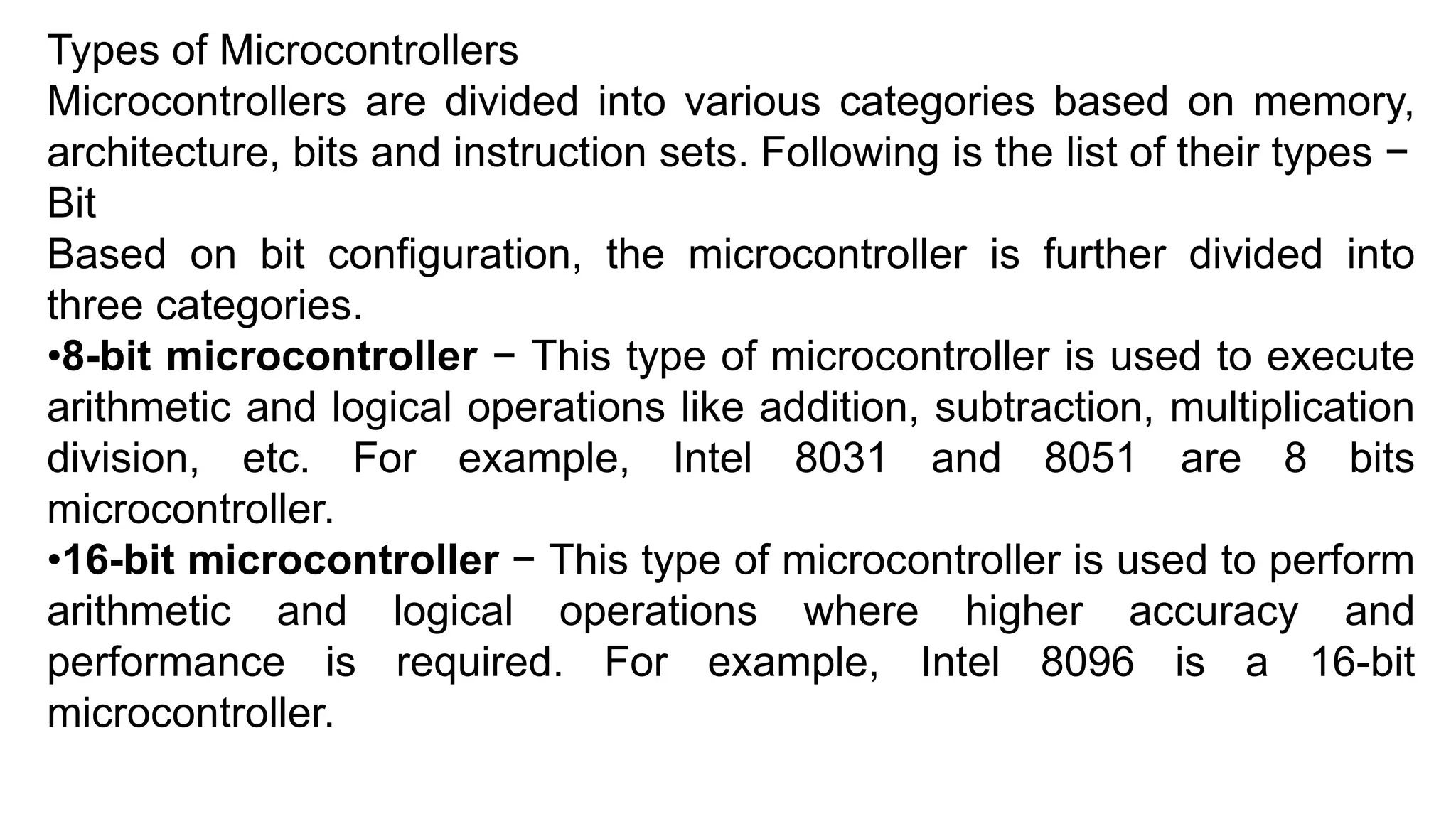 Types of Microcontrollers
Microcontrollers are divided into various categories based on memory,
architecture, bits and instruction sets. Following is the list of their types −
Bit
Based on bit configuration, the microcontroller is further divided into
three categories.
•8-bit microcontroller − This type of microcontroller is used to execute
arithmetic and logical operations like addition, subtraction, multiplication
division, etc. For example, Intel 8031 and 8051 are 8 bits
microcontroller.
•16-bit microcontroller − This type of microcontroller is used to perform
arithmetic and logical operations where higher accuracy and
performance is required. For example, Intel 8096 is a 16-bit
microcontroller.
 