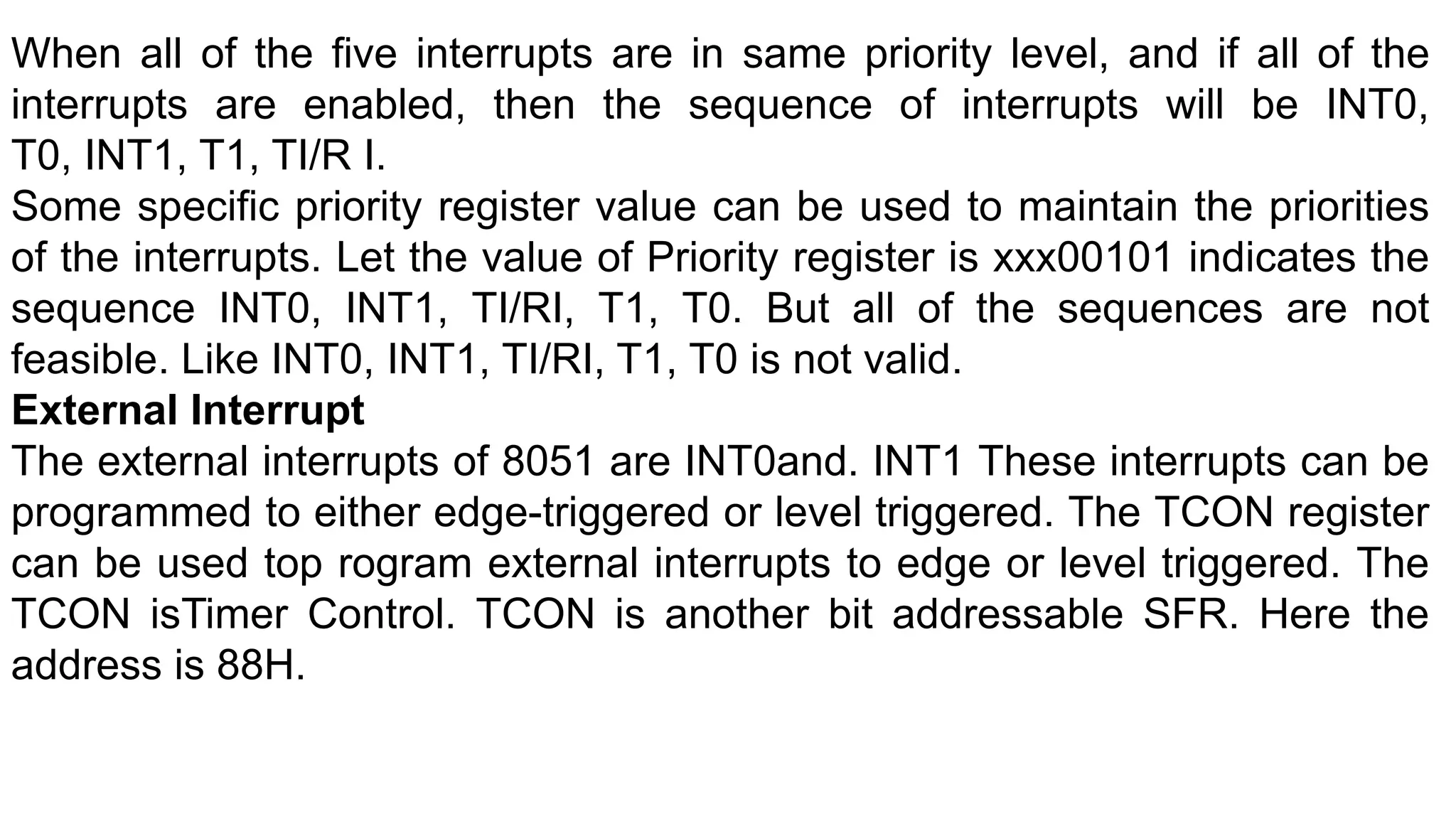 When all of the five interrupts are in same priority level, and if all of the
interrupts are enabled, then the sequence of interrupts will be INT0,
T0, INT1, T1, TI/R I.
Some specific priority register value can be used to maintain the priorities
of the interrupts. Let the value of Priority register is xxx00101 indicates the
sequence INT0, INT1, TI/RI, T1, T0. But all of the sequences are not
feasible. Like INT0, INT1, TI/RI, T1, T0 is not valid.
External Interrupt
The external interrupts of 8051 are INT0and. INT1 These interrupts can be
programmed to either edge-triggered or level triggered. The TCON register
can be used top rogram external interrupts to edge or level triggered. The
TCON isTimer Control. TCON is another bit addressable SFR. Here the
address is 88H.
 