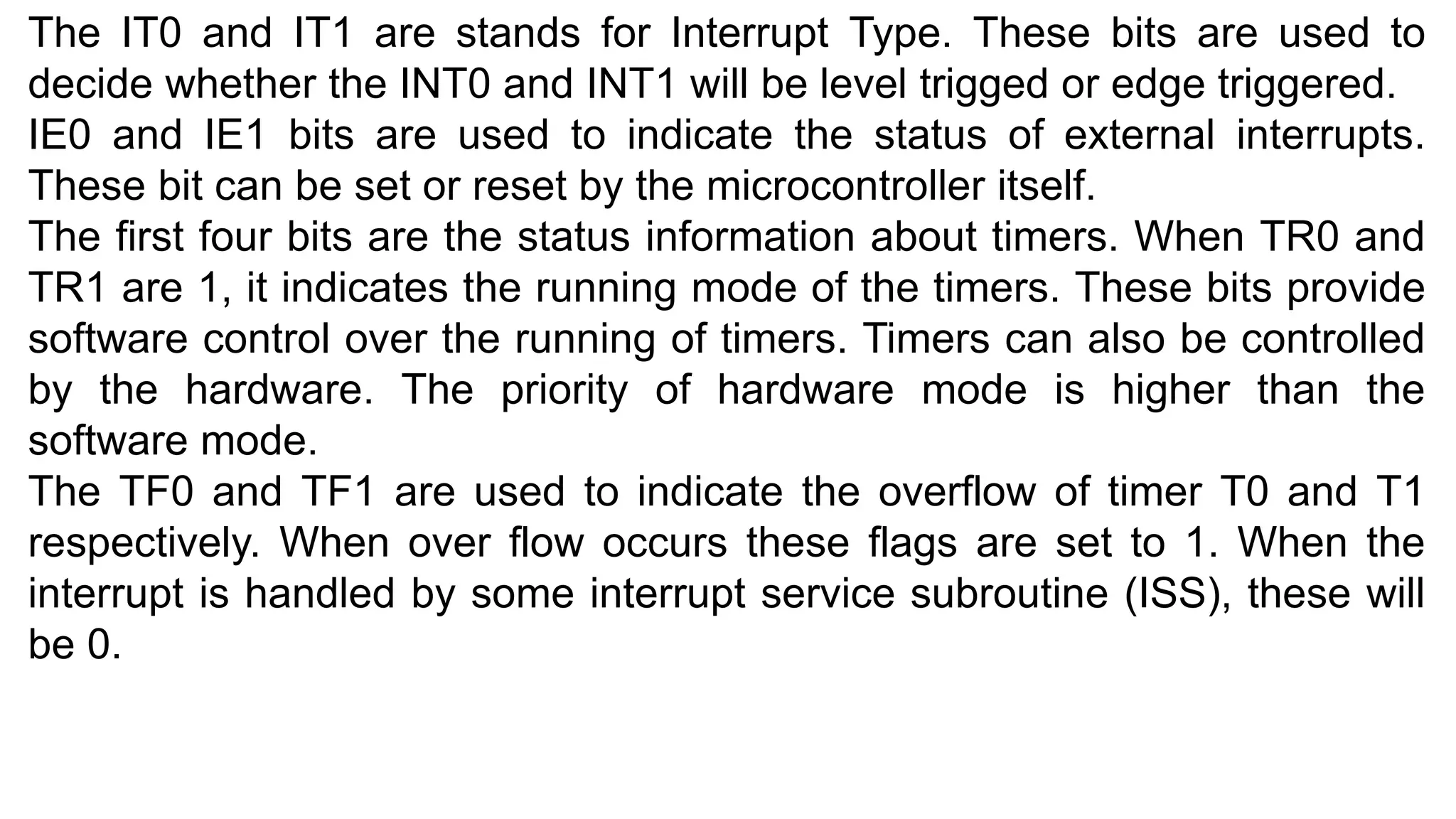 The IT0 and IT1 are stands for Interrupt Type. These bits are used to
decide whether the INT0 and INT1 will be level trigged or edge triggered.
IE0 and IE1 bits are used to indicate the status of external interrupts.
These bit can be set or reset by the microcontroller itself.
The first four bits are the status information about timers. When TR0 and
TR1 are 1, it indicates the running mode of the timers. These bits provide
software control over the running of timers. Timers can also be controlled
by the hardware. The priority of hardware mode is higher than the
software mode.
The TF0 and TF1 are used to indicate the overflow of timer T0 and T1
respectively. When over flow occurs these flags are set to 1. When the
interrupt is handled by some interrupt service subroutine (ISS), these will
be 0.
 