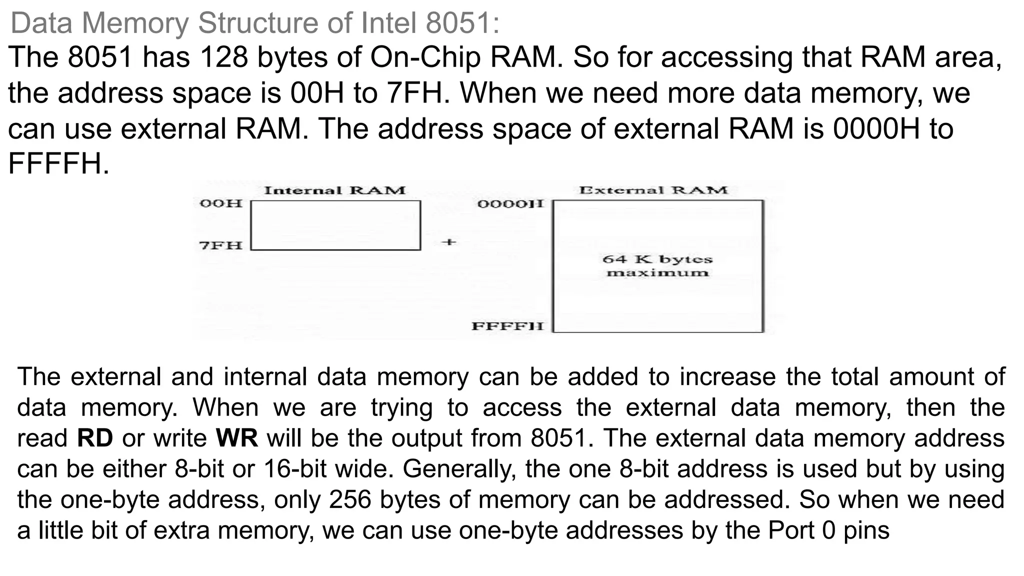 Data Memory Structure of Intel 8051:
The 8051 has 128 bytes of On-Chip RAM. So for accessing that RAM area,
the address space is 00H to 7FH. When we need more data memory, we
can use external RAM. The address space of external RAM is 0000H to
FFFFH.
The external and internal data memory can be added to increase the total amount of
data memory. When we are trying to access the external data memory, then the
read RD or write WR will be the output from 8051. The external data memory address
can be either 8-bit or 16-bit wide. Generally, the one 8-bit address is used but by using
the one-byte address, only 256 bytes of memory can be addressed. So when we need
a little bit of extra memory, we can use one-byte addresses by the Port 0 pins
 