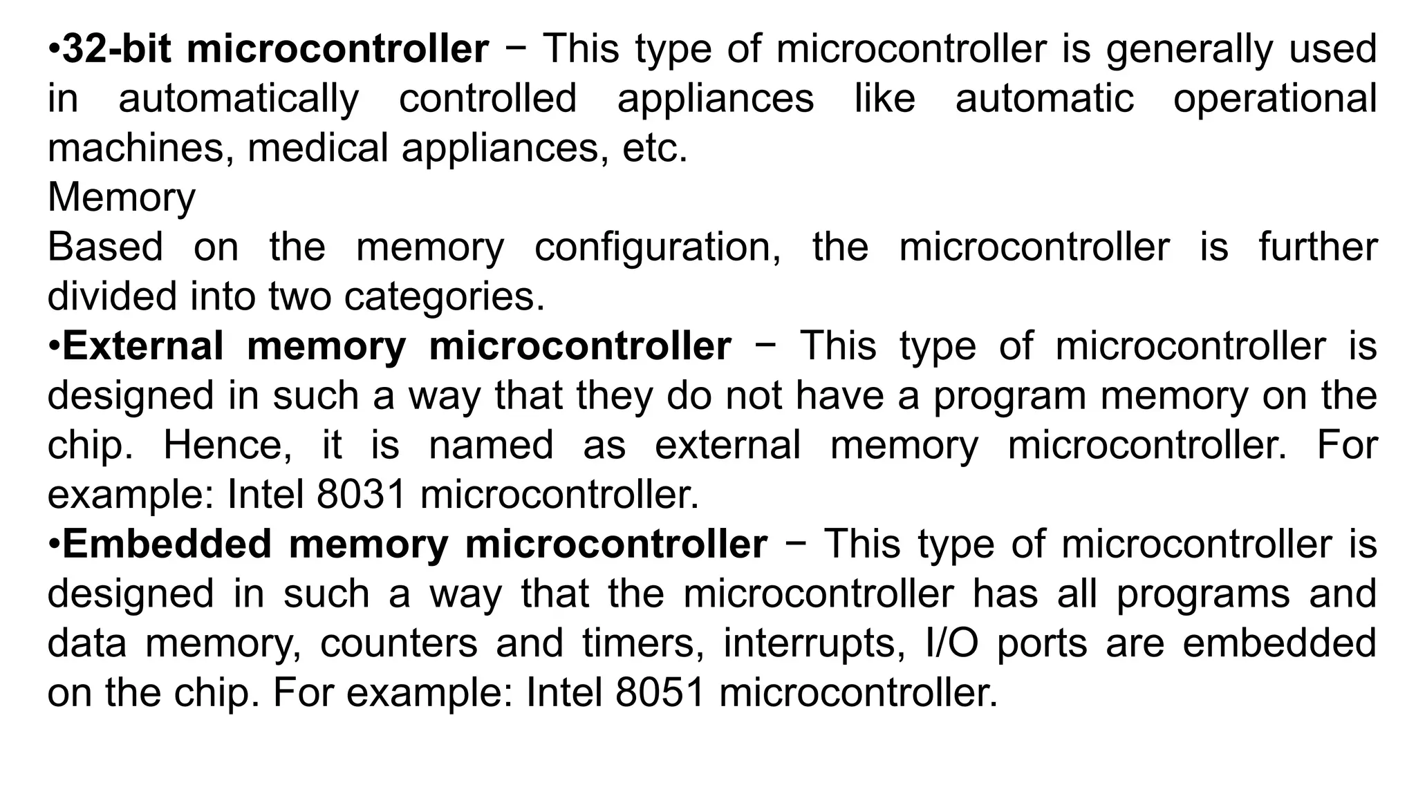 •32-bit microcontroller − This type of microcontroller is generally used
in automatically controlled appliances like automatic operational
machines, medical appliances, etc.
Memory
Based on the memory configuration, the microcontroller is further
divided into two categories.
•External memory microcontroller − This type of microcontroller is
designed in such a way that they do not have a program memory on the
chip. Hence, it is named as external memory microcontroller. For
example: Intel 8031 microcontroller.
•Embedded memory microcontroller − This type of microcontroller is
designed in such a way that the microcontroller has all programs and
data memory, counters and timers, interrupts, I/O ports are embedded
on the chip. For example: Intel 8051 microcontroller.
 