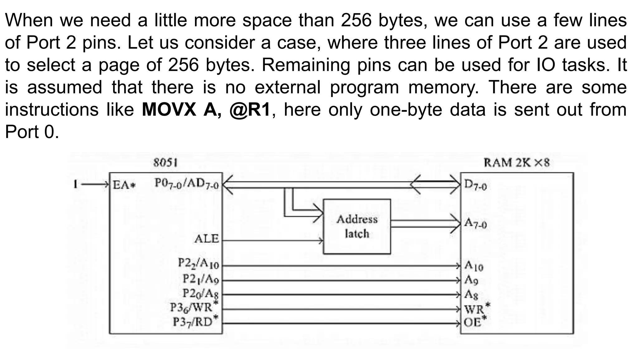 When we need a little more space than 256 bytes, we can use a few lines
of Port 2 pins. Let us consider a case, where three lines of Port 2 are used
to select a page of 256 bytes. Remaining pins can be used for IO tasks. It
is assumed that there is no external program memory. There are some
instructions like MOVX A, @R1, here only one-byte data is sent out from
Port 0.
 