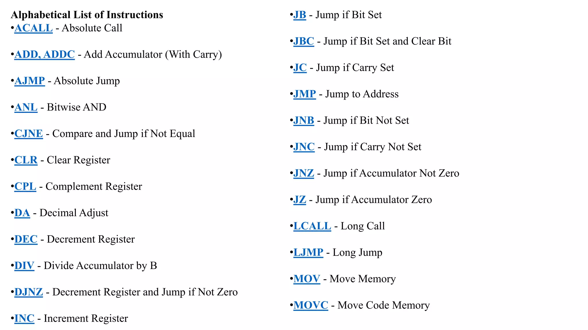 Alphabetical List of Instructions
•ACALL - Absolute Call
•ADD, ADDC - Add Accumulator (With Carry)
•AJMP - Absolute Jump
•ANL - Bitwise AND
•CJNE - Compare and Jump if Not Equal
•CLR - Clear Register
•CPL - Complement Register
•DA - Decimal Adjust
•DEC - Decrement Register
•DIV - Divide Accumulator by B
•DJNZ - Decrement Register and Jump if Not Zero
•INC - Increment Register
•JB - Jump if Bit Set
•JBC - Jump if Bit Set and Clear Bit
•JC - Jump if Carry Set
•JMP - Jump to Address
•JNB - Jump if Bit Not Set
•JNC - Jump if Carry Not Set
•JNZ - Jump if Accumulator Not Zero
•JZ - Jump if Accumulator Zero
•LCALL - Long Call
•LJMP - Long Jump
•MOV - Move Memory
•MOVC - Move Code Memory
 