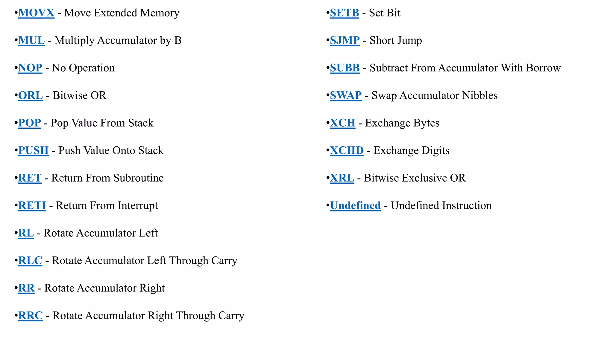 •MOVX - Move Extended Memory
•MUL - Multiply Accumulator by B
•NOP - No Operation
•ORL - Bitwise OR
•POP - Pop Value From Stack
•PUSH - Push Value Onto Stack
•RET - Return From Subroutine
•RETI - Return From Interrupt
•RL - Rotate Accumulator Left
•RLC - Rotate Accumulator Left Through Carry
•RR - Rotate Accumulator Right
•RRC - Rotate Accumulator Right Through Carry
•SETB - Set Bit
•SJMP - Short Jump
•SUBB - Subtract From Accumulator With Borrow
•SWAP - Swap Accumulator Nibbles
•XCH - Exchange Bytes
•XCHD - Exchange Digits
•XRL - Bitwise Exclusive OR
•Undefined - Undefined Instruction
 
