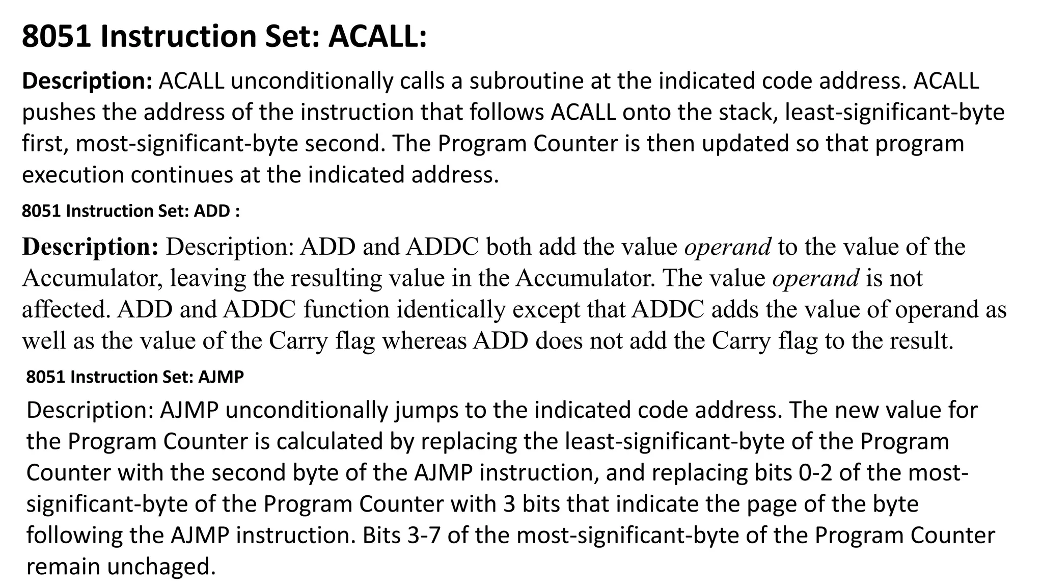 8051 Instruction Set: ACALL:
Description: ACALL unconditionally calls a subroutine at the indicated code address. ACALL
pushes the address of the instruction that follows ACALL onto the stack, least-significant-byte
first, most-significant-byte second. The Program Counter is then updated so that program
execution continues at the indicated address.
8051 Instruction Set: ADD :
Description: Description: ADD and ADDC both add the value operand to the value of the
Accumulator, leaving the resulting value in the Accumulator. The value operand is not
affected. ADD and ADDC function identically except that ADDC adds the value of operand as
well as the value of the Carry flag whereas ADD does not add the Carry flag to the result.
8051 Instruction Set: AJMP
Description: AJMP unconditionally jumps to the indicated code address. The new value for
the Program Counter is calculated by replacing the least-significant-byte of the Program
Counter with the second byte of the AJMP instruction, and replacing bits 0-2 of the most-
significant-byte of the Program Counter with 3 bits that indicate the page of the byte
following the AJMP instruction. Bits 3-7 of the most-significant-byte of the Program Counter
remain unchaged.
 