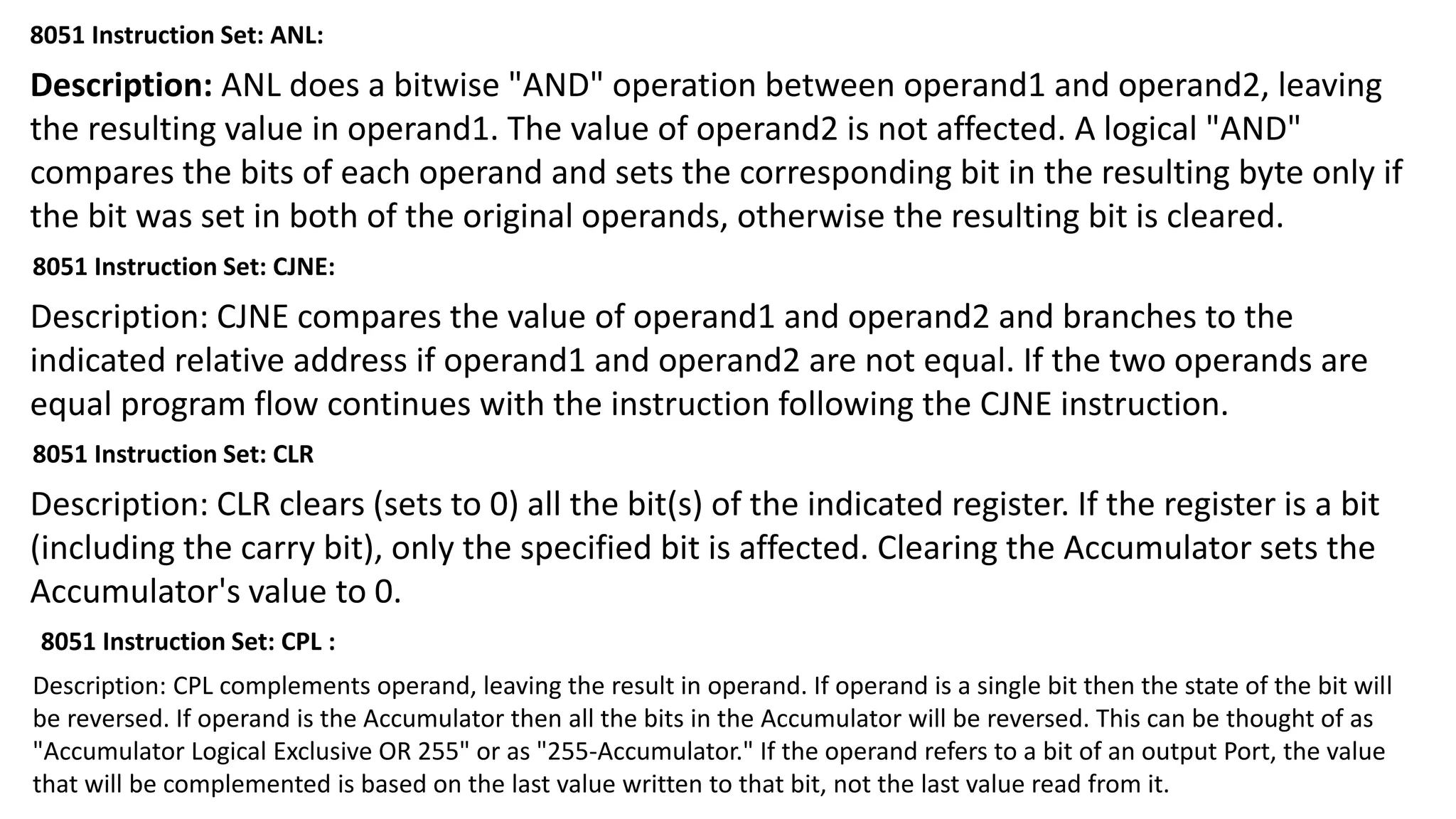 8051 Instruction Set: ANL:
Description: ANL does a bitwise "AND" operation between operand1 and operand2, leaving
the resulting value in operand1. The value of operand2 is not affected. A logical "AND"
compares the bits of each operand and sets the corresponding bit in the resulting byte only if
the bit was set in both of the original operands, otherwise the resulting bit is cleared.
8051 Instruction Set: CJNE:
Description: CJNE compares the value of operand1 and operand2 and branches to the
indicated relative address if operand1 and operand2 are not equal. If the two operands are
equal program flow continues with the instruction following the CJNE instruction.
8051 Instruction Set: CLR
Description: CLR clears (sets to 0) all the bit(s) of the indicated register. If the register is a bit
(including the carry bit), only the specified bit is affected. Clearing the Accumulator sets the
Accumulator's value to 0.
8051 Instruction Set: CPL :
Description: CPL complements operand, leaving the result in operand. If operand is a single bit then the state of the bit will
be reversed. If operand is the Accumulator then all the bits in the Accumulator will be reversed. This can be thought of as
"Accumulator Logical Exclusive OR 255" or as "255-Accumulator." If the operand refers to a bit of an output Port, the value
that will be complemented is based on the last value written to that bit, not the last value read from it.
 