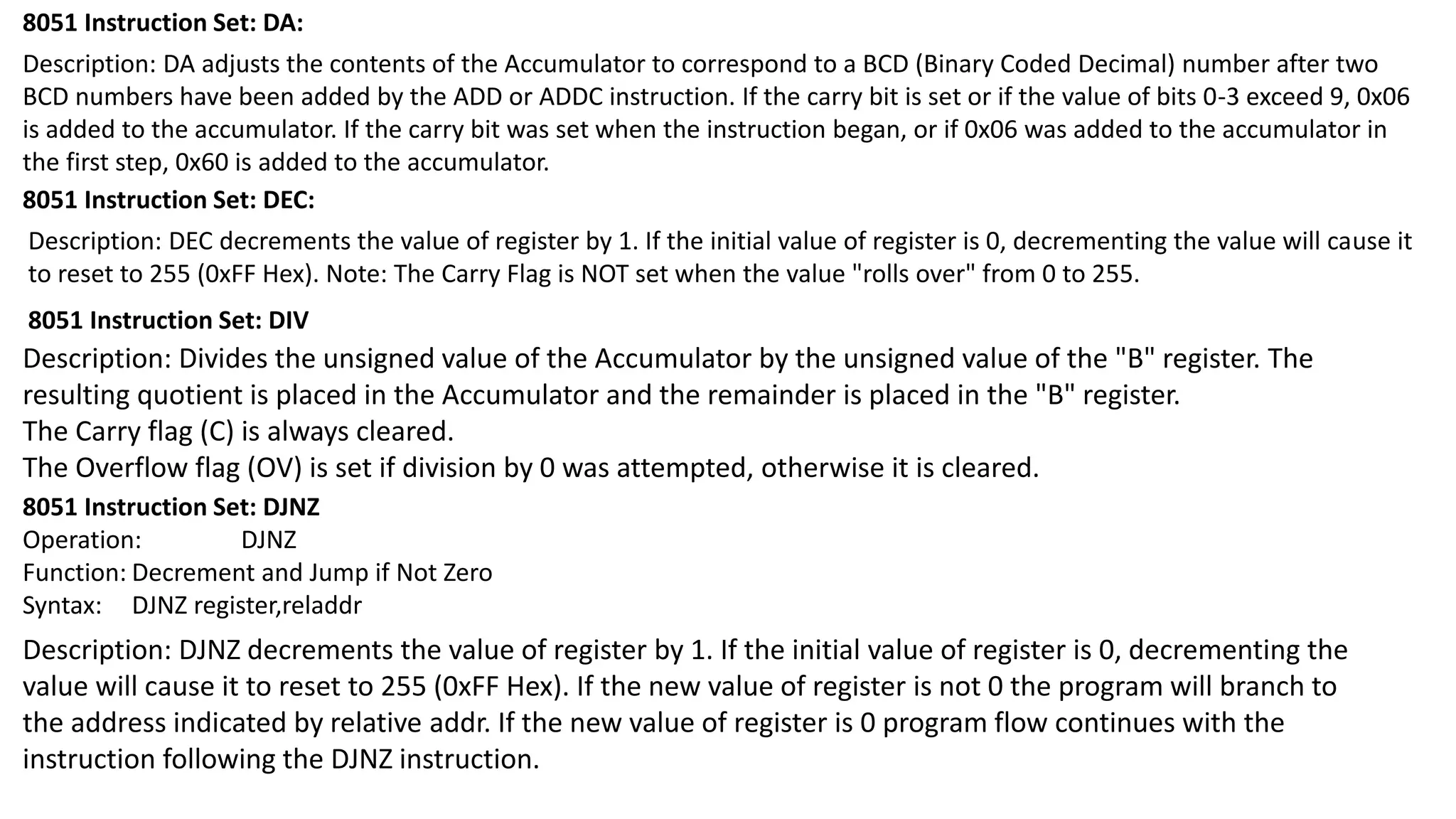 8051 Instruction Set: DA:
Description: DA adjusts the contents of the Accumulator to correspond to a BCD (Binary Coded Decimal) number after two
BCD numbers have been added by the ADD or ADDC instruction. If the carry bit is set or if the value of bits 0-3 exceed 9, 0x06
is added to the accumulator. If the carry bit was set when the instruction began, or if 0x06 was added to the accumulator in
the first step, 0x60 is added to the accumulator.
8051 Instruction Set: DEC:
8051 Instruction Set: DIV
Description: Divides the unsigned value of the Accumulator by the unsigned value of the "B" register. The
resulting quotient is placed in the Accumulator and the remainder is placed in the "B" register.
The Carry flag (C) is always cleared.
The Overflow flag (OV) is set if division by 0 was attempted, otherwise it is cleared.
Description: DJNZ decrements the value of register by 1. If the initial value of register is 0, decrementing the
value will cause it to reset to 255 (0xFF Hex). If the new value of register is not 0 the program will branch to
the address indicated by relative addr. If the new value of register is 0 program flow continues with the
instruction following the DJNZ instruction.
8051 Instruction Set: DJNZ
Operation: DJNZ
Function: Decrement and Jump if Not Zero
Syntax: DJNZ register,reladdr
Description: DEC decrements the value of register by 1. If the initial value of register is 0, decrementing the value will cause it
to reset to 255 (0xFF Hex). Note: The Carry Flag is NOT set when the value "rolls over" from 0 to 255.
 
