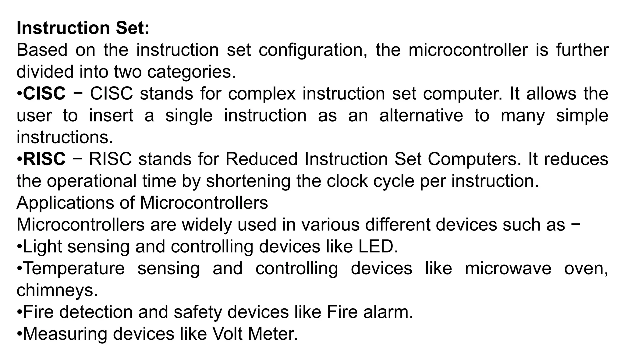 Instruction Set:
Based on the instruction set configuration, the microcontroller is further
divided into two categories.
•CISC − CISC stands for complex instruction set computer. It allows the
user to insert a single instruction as an alternative to many simple
instructions.
•RISC − RISC stands for Reduced Instruction Set Computers. It reduces
the operational time by shortening the clock cycle per instruction.
Applications of Microcontrollers
Microcontrollers are widely used in various different devices such as −
•Light sensing and controlling devices like LED.
•Temperature sensing and controlling devices like microwave oven,
chimneys.
•Fire detection and safety devices like Fire alarm.
•Measuring devices like Volt Meter.
 