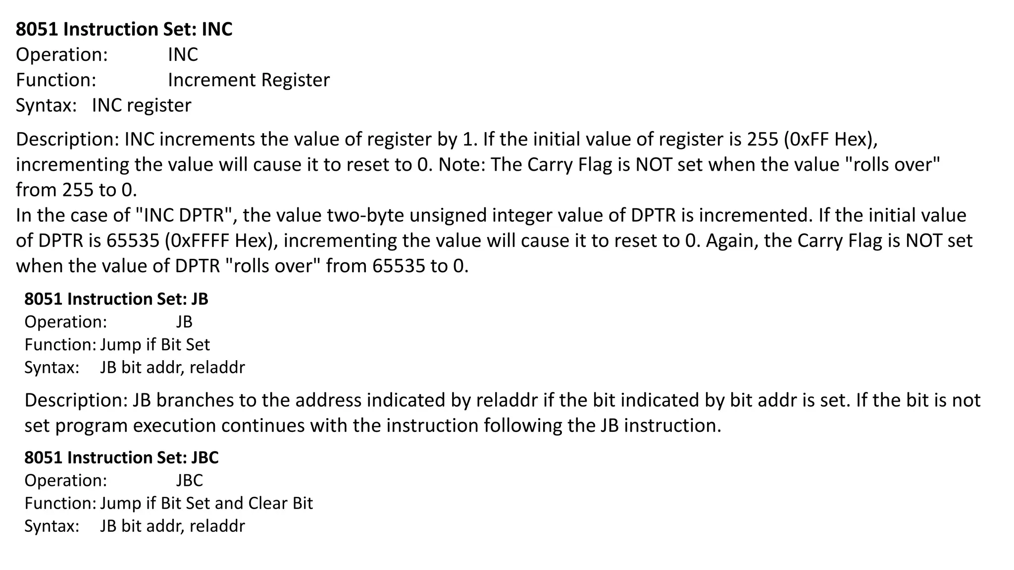 8051 Instruction Set: INC
Operation: INC
Function: Increment Register
Syntax: INC register
Description: INC increments the value of register by 1. If the initial value of register is 255 (0xFF Hex),
incrementing the value will cause it to reset to 0. Note: The Carry Flag is NOT set when the value "rolls over"
from 255 to 0.
In the case of "INC DPTR", the value two-byte unsigned integer value of DPTR is incremented. If the initial value
of DPTR is 65535 (0xFFFF Hex), incrementing the value will cause it to reset to 0. Again, the Carry Flag is NOT set
when the value of DPTR "rolls over" from 65535 to 0.
8051 Instruction Set: JB
Operation: JB
Function: Jump if Bit Set
Syntax: JB bit addr, reladdr
Description: JB branches to the address indicated by reladdr if the bit indicated by bit addr is set. If the bit is not
set program execution continues with the instruction following the JB instruction.
8051 Instruction Set: JBC
Operation: JBC
Function: Jump if Bit Set and Clear Bit
Syntax: JB bit addr, reladdr
 