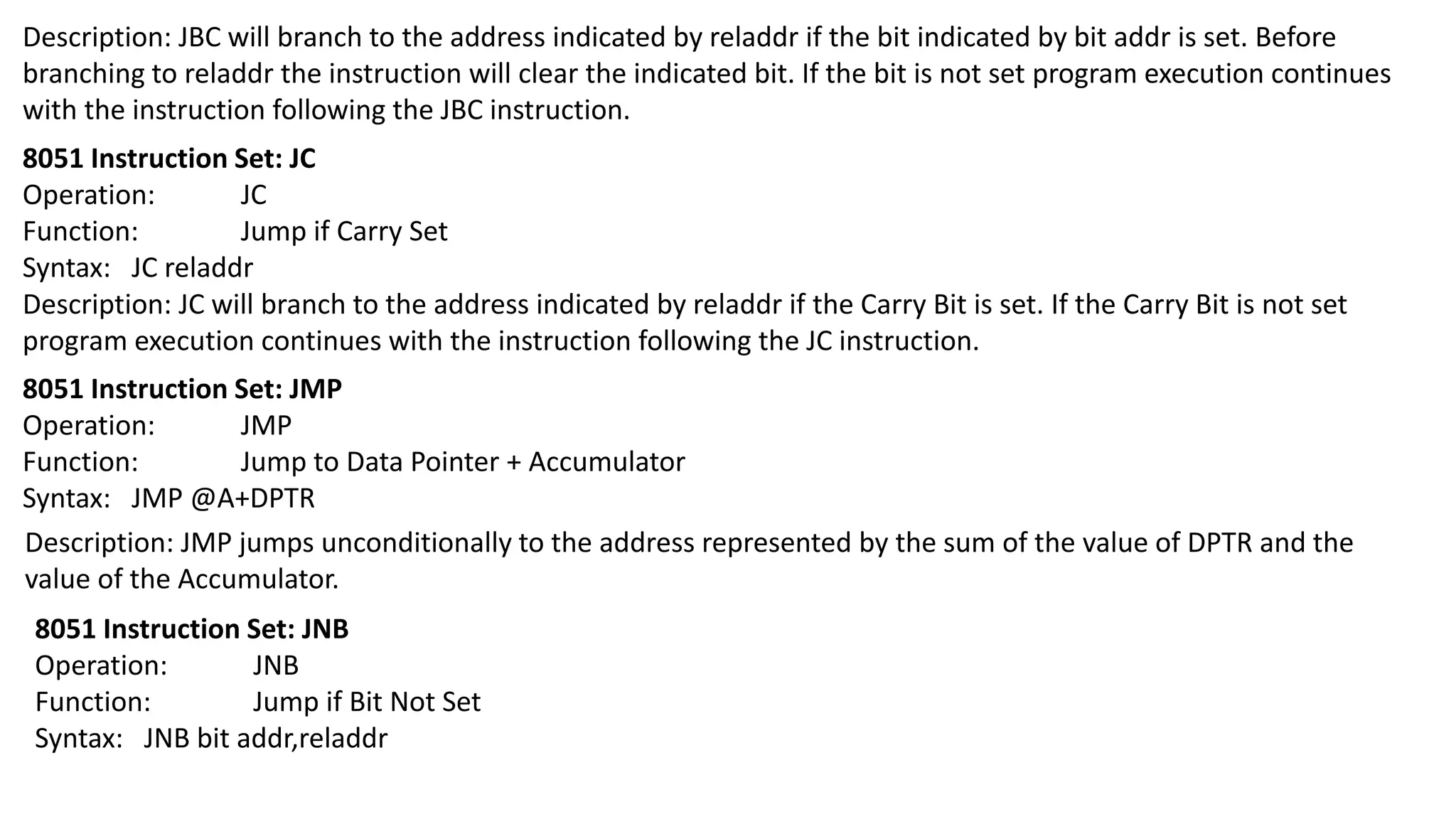 Description: JBC will branch to the address indicated by reladdr if the bit indicated by bit addr is set. Before
branching to reladdr the instruction will clear the indicated bit. If the bit is not set program execution continues
with the instruction following the JBC instruction.
8051 Instruction Set: JC
Operation: JC
Function: Jump if Carry Set
Syntax: JC reladdr
Description: JC will branch to the address indicated by reladdr if the Carry Bit is set. If the Carry Bit is not set
program execution continues with the instruction following the JC instruction.
8051 Instruction Set: JMP
Operation: JMP
Function: Jump to Data Pointer + Accumulator
Syntax: JMP @A+DPTR
Description: JMP jumps unconditionally to the address represented by the sum of the value of DPTR and the
value of the Accumulator.
8051 Instruction Set: JNB
Operation: JNB
Function: Jump if Bit Not Set
Syntax: JNB bit addr,reladdr
 
