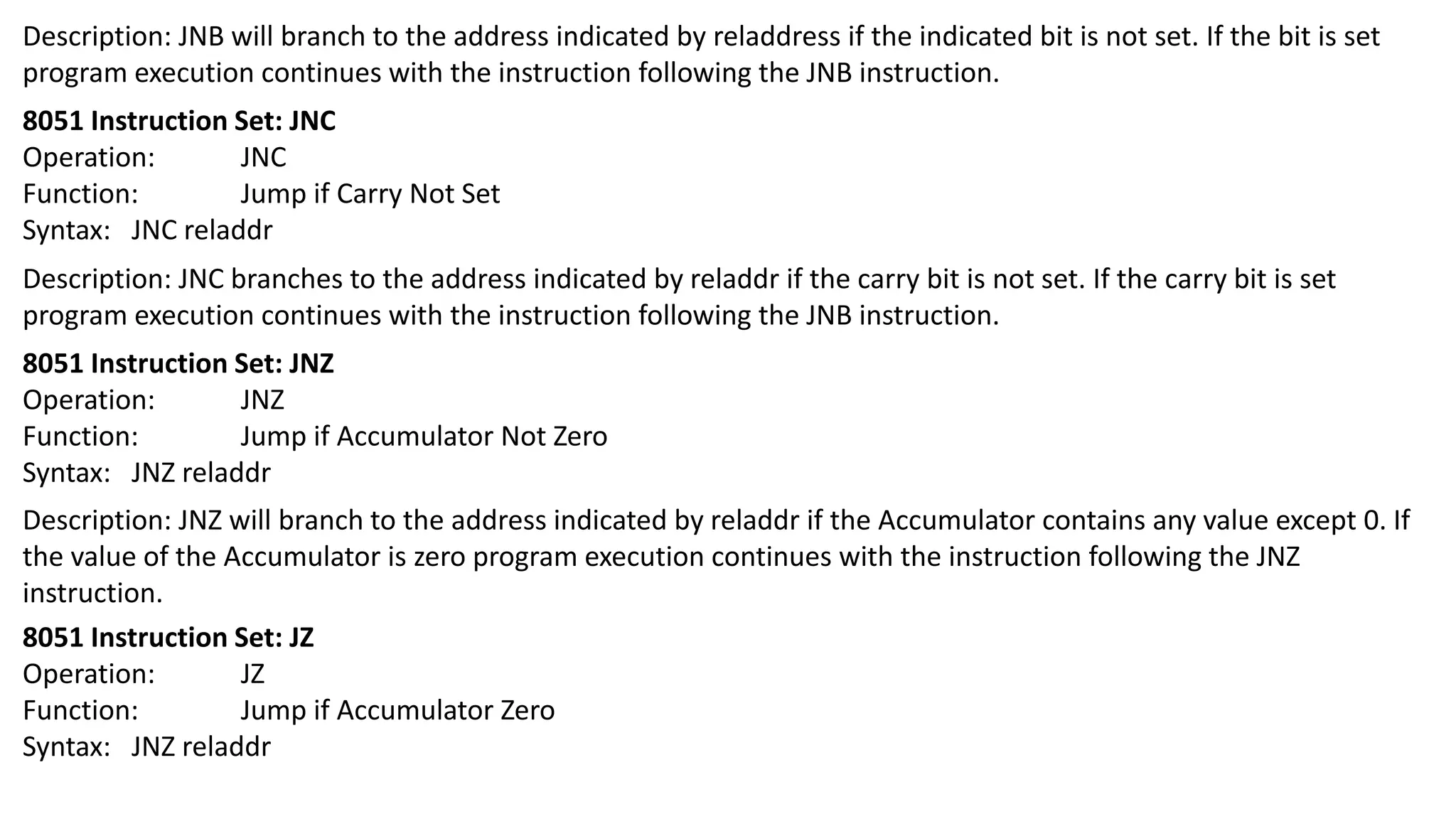 Description: JNB will branch to the address indicated by reladdress if the indicated bit is not set. If the bit is set
program execution continues with the instruction following the JNB instruction.
8051 Instruction Set: JNC
Operation: JNC
Function: Jump if Carry Not Set
Syntax: JNC reladdr
Description: JNC branches to the address indicated by reladdr if the carry bit is not set. If the carry bit is set
program execution continues with the instruction following the JNB instruction.
8051 Instruction Set: JNZ
Operation: JNZ
Function: Jump if Accumulator Not Zero
Syntax: JNZ reladdr
Description: JNZ will branch to the address indicated by reladdr if the Accumulator contains any value except 0. If
the value of the Accumulator is zero program execution continues with the instruction following the JNZ
instruction.
8051 Instruction Set: JZ
Operation: JZ
Function: Jump if Accumulator Zero
Syntax: JNZ reladdr
 