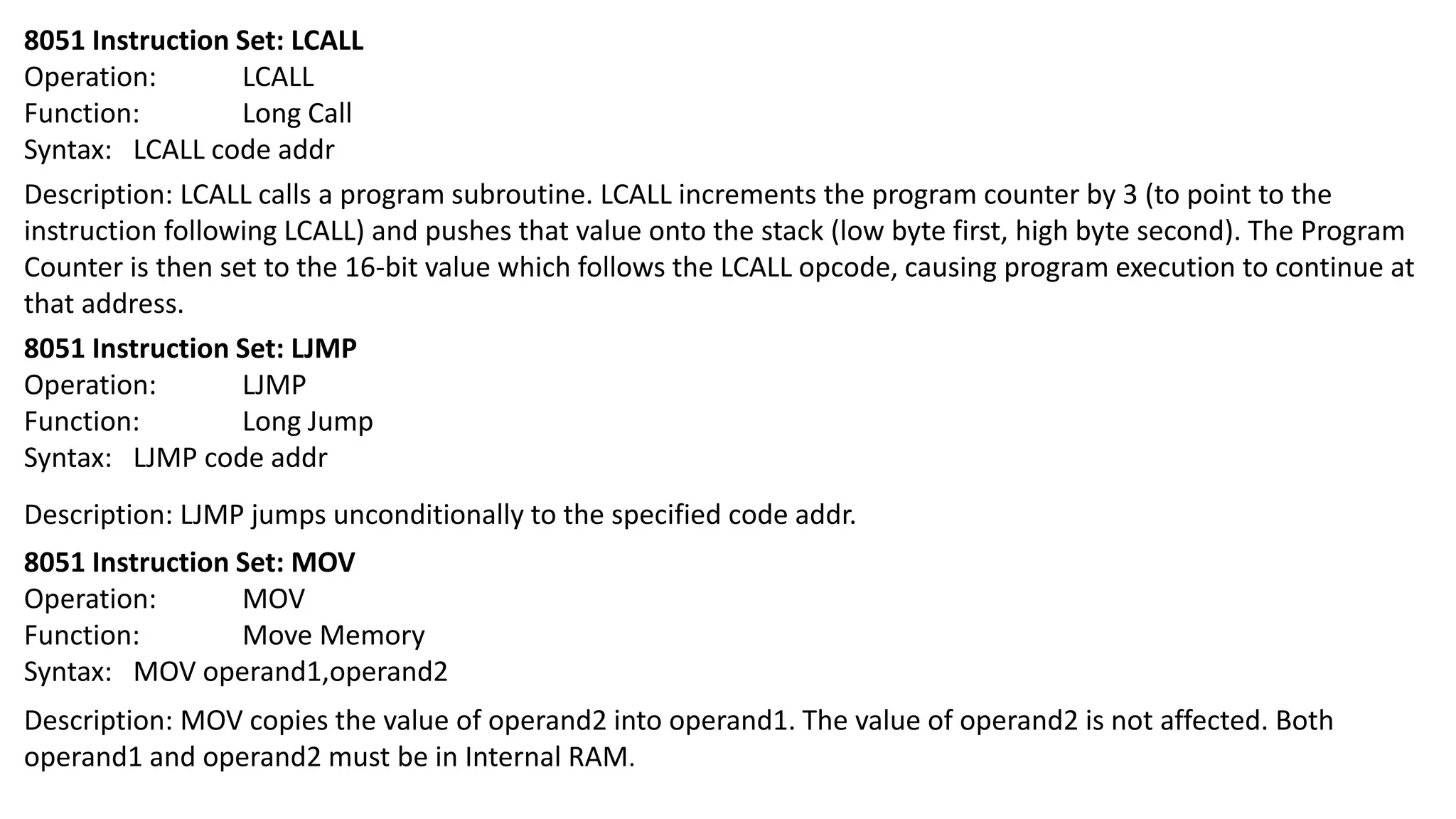 8051 Instruction Set: LCALL
Operation: LCALL
Function: Long Call
Syntax: LCALL code addr
Description: LCALL calls a program subroutine. LCALL increments the program counter by 3 (to point to the
instruction following LCALL) and pushes that value onto the stack (low byte first, high byte second). The Program
Counter is then set to the 16-bit value which follows the LCALL opcode, causing program execution to continue at
that address.
8051 Instruction Set: LJMP
Operation: LJMP
Function: Long Jump
Syntax: LJMP code addr
Description: LJMP jumps unconditionally to the specified code addr.
8051 Instruction Set: MOV
Operation: MOV
Function: Move Memory
Syntax: MOV operand1,operand2
Description: MOV copies the value of operand2 into operand1. The value of operand2 is not affected. Both
operand1 and operand2 must be in Internal RAM.
 