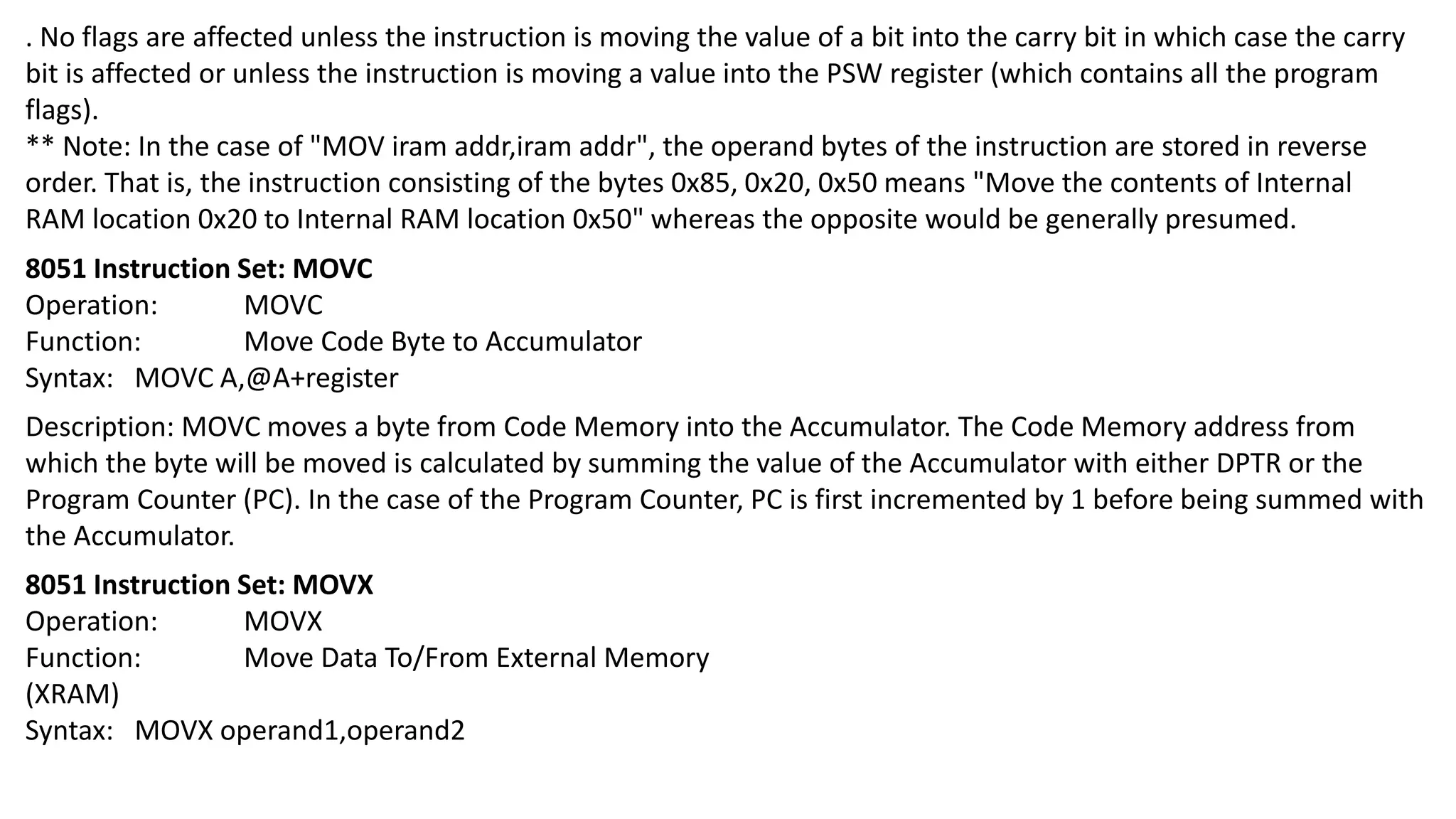 . No flags are affected unless the instruction is moving the value of a bit into the carry bit in which case the carry
bit is affected or unless the instruction is moving a value into the PSW register (which contains all the program
flags).
** Note: In the case of "MOV iram addr,iram addr", the operand bytes of the instruction are stored in reverse
order. That is, the instruction consisting of the bytes 0x85, 0x20, 0x50 means "Move the contents of Internal
RAM location 0x20 to Internal RAM location 0x50" whereas the opposite would be generally presumed.
8051 Instruction Set: MOVC
Operation: MOVC
Function: Move Code Byte to Accumulator
Syntax: MOVC A,@A+register
Description: MOVC moves a byte from Code Memory into the Accumulator. The Code Memory address from
which the byte will be moved is calculated by summing the value of the Accumulator with either DPTR or the
Program Counter (PC). In the case of the Program Counter, PC is first incremented by 1 before being summed with
the Accumulator.
8051 Instruction Set: MOVX
Operation: MOVX
Function: Move Data To/From External Memory
(XRAM)
Syntax: MOVX operand1,operand2
 