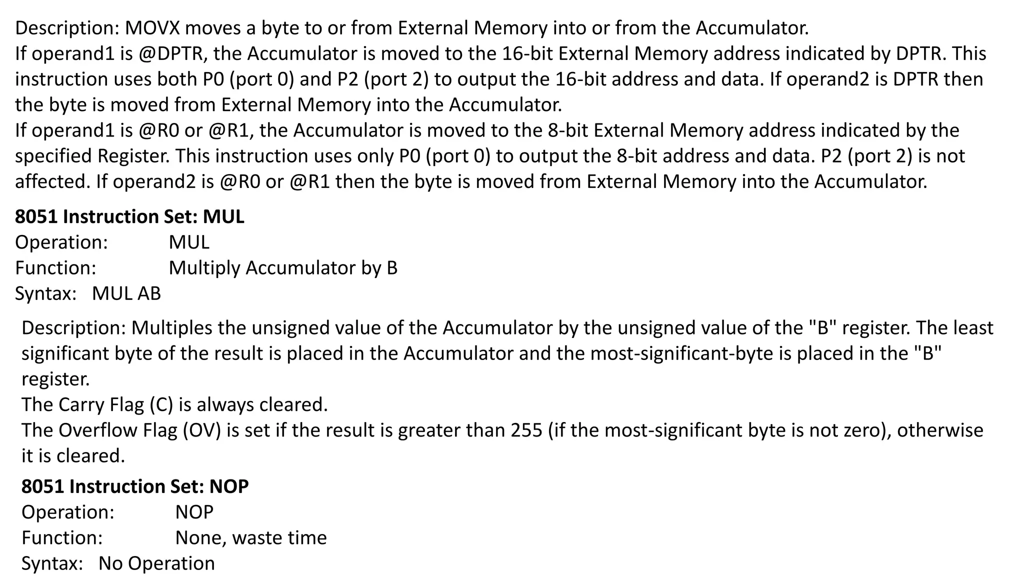 Description: MOVX moves a byte to or from External Memory into or from the Accumulator.
If operand1 is @DPTR, the Accumulator is moved to the 16-bit External Memory address indicated by DPTR. This
instruction uses both P0 (port 0) and P2 (port 2) to output the 16-bit address and data. If operand2 is DPTR then
the byte is moved from External Memory into the Accumulator.
If operand1 is @R0 or @R1, the Accumulator is moved to the 8-bit External Memory address indicated by the
specified Register. This instruction uses only P0 (port 0) to output the 8-bit address and data. P2 (port 2) is not
affected. If operand2 is @R0 or @R1 then the byte is moved from External Memory into the Accumulator.
8051 Instruction Set: MUL
Operation: MUL
Function: Multiply Accumulator by B
Syntax: MUL AB
Description: Multiples the unsigned value of the Accumulator by the unsigned value of the "B" register. The least
significant byte of the result is placed in the Accumulator and the most-significant-byte is placed in the "B"
register.
The Carry Flag (C) is always cleared.
The Overflow Flag (OV) is set if the result is greater than 255 (if the most-significant byte is not zero), otherwise
it is cleared.
8051 Instruction Set: NOP
Operation: NOP
Function: None, waste time
Syntax: No Operation
 