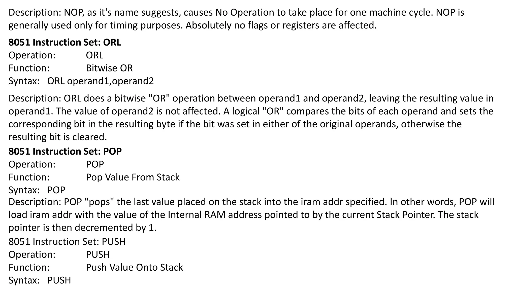 Description: NOP, as it's name suggests, causes No Operation to take place for one machine cycle. NOP is
generally used only for timing purposes. Absolutely no flags or registers are affected.
8051 Instruction Set: ORL
Operation: ORL
Function: Bitwise OR
Syntax: ORL operand1,operand2
Description: ORL does a bitwise "OR" operation between operand1 and operand2, leaving the resulting value in
operand1. The value of operand2 is not affected. A logical "OR" compares the bits of each operand and sets the
corresponding bit in the resulting byte if the bit was set in either of the original operands, otherwise the
resulting bit is cleared.
8051 Instruction Set: POP
Operation: POP
Function: Pop Value From Stack
Syntax: POP
Description: POP "pops" the last value placed on the stack into the iram addr specified. In other words, POP will
load iram addr with the value of the Internal RAM address pointed to by the current Stack Pointer. The stack
pointer is then decremented by 1.
8051 Instruction Set: PUSH
Operation: PUSH
Function: Push Value Onto Stack
Syntax: PUSH
 