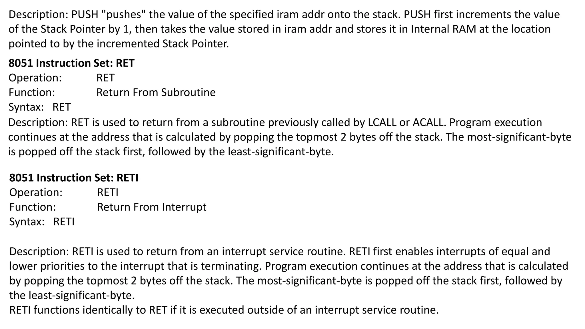 Description: PUSH "pushes" the value of the specified iram addr onto the stack. PUSH first increments the value
of the Stack Pointer by 1, then takes the value stored in iram addr and stores it in Internal RAM at the location
pointed to by the incremented Stack Pointer.
8051 Instruction Set: RET
Operation: RET
Function: Return From Subroutine
Syntax: RET
Description: RET is used to return from a subroutine previously called by LCALL or ACALL. Program execution
continues at the address that is calculated by popping the topmost 2 bytes off the stack. The most-significant-byte
is popped off the stack first, followed by the least-significant-byte.
8051 Instruction Set: RETI
Operation: RETI
Function: Return From Interrupt
Syntax: RETI
Description: RETI is used to return from an interrupt service routine. RETI first enables interrupts of equal and
lower priorities to the interrupt that is terminating. Program execution continues at the address that is calculated
by popping the topmost 2 bytes off the stack. The most-significant-byte is popped off the stack first, followed by
the least-significant-byte.
RETI functions identically to RET if it is executed outside of an interrupt service routine.
 