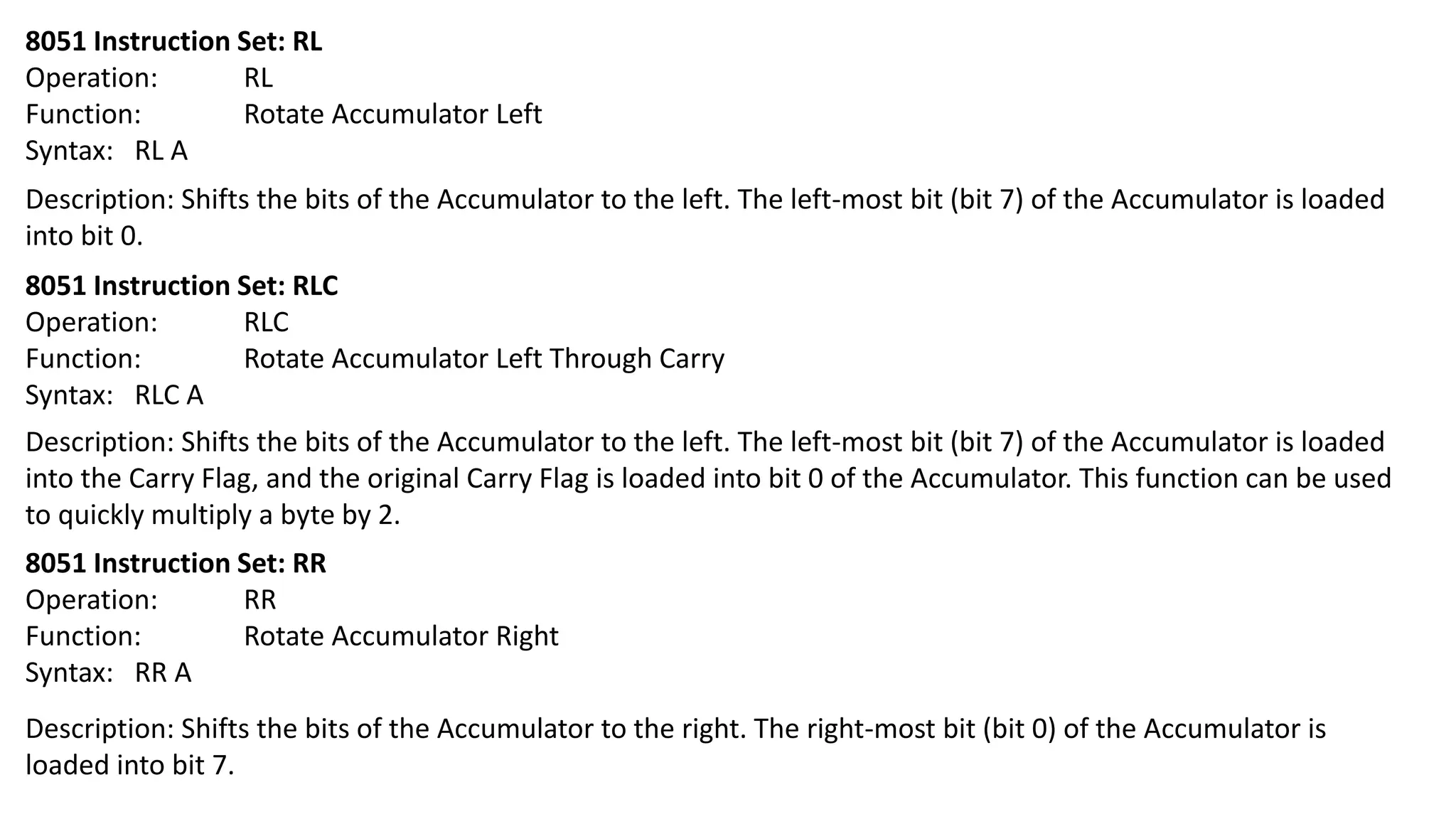8051 Instruction Set: RL
Operation: RL
Function: Rotate Accumulator Left
Syntax: RL A
Description: Shifts the bits of the Accumulator to the left. The left-most bit (bit 7) of the Accumulator is loaded
into bit 0.
8051 Instruction Set: RLC
Operation: RLC
Function: Rotate Accumulator Left Through Carry
Syntax: RLC A
Description: Shifts the bits of the Accumulator to the left. The left-most bit (bit 7) of the Accumulator is loaded
into the Carry Flag, and the original Carry Flag is loaded into bit 0 of the Accumulator. This function can be used
to quickly multiply a byte by 2.
8051 Instruction Set: RR
Operation: RR
Function: Rotate Accumulator Right
Syntax: RR A
Description: Shifts the bits of the Accumulator to the right. The right-most bit (bit 0) of the Accumulator is
loaded into bit 7.
 