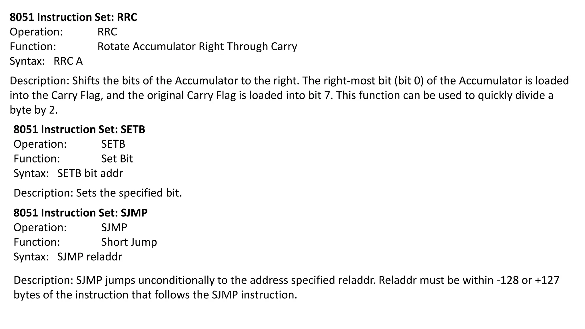 8051 Instruction Set: RRC
Operation: RRC
Function: Rotate Accumulator Right Through Carry
Syntax: RRC A
Description: Shifts the bits of the Accumulator to the right. The right-most bit (bit 0) of the Accumulator is loaded
into the Carry Flag, and the original Carry Flag is loaded into bit 7. This function can be used to quickly divide a
byte by 2.
8051 Instruction Set: SETB
Operation: SETB
Function: Set Bit
Syntax: SETB bit addr
Description: Sets the specified bit.
8051 Instruction Set: SJMP
Operation: SJMP
Function: Short Jump
Syntax: SJMP reladdr
Description: SJMP jumps unconditionally to the address specified reladdr. Reladdr must be within -128 or +127
bytes of the instruction that follows the SJMP instruction.
 