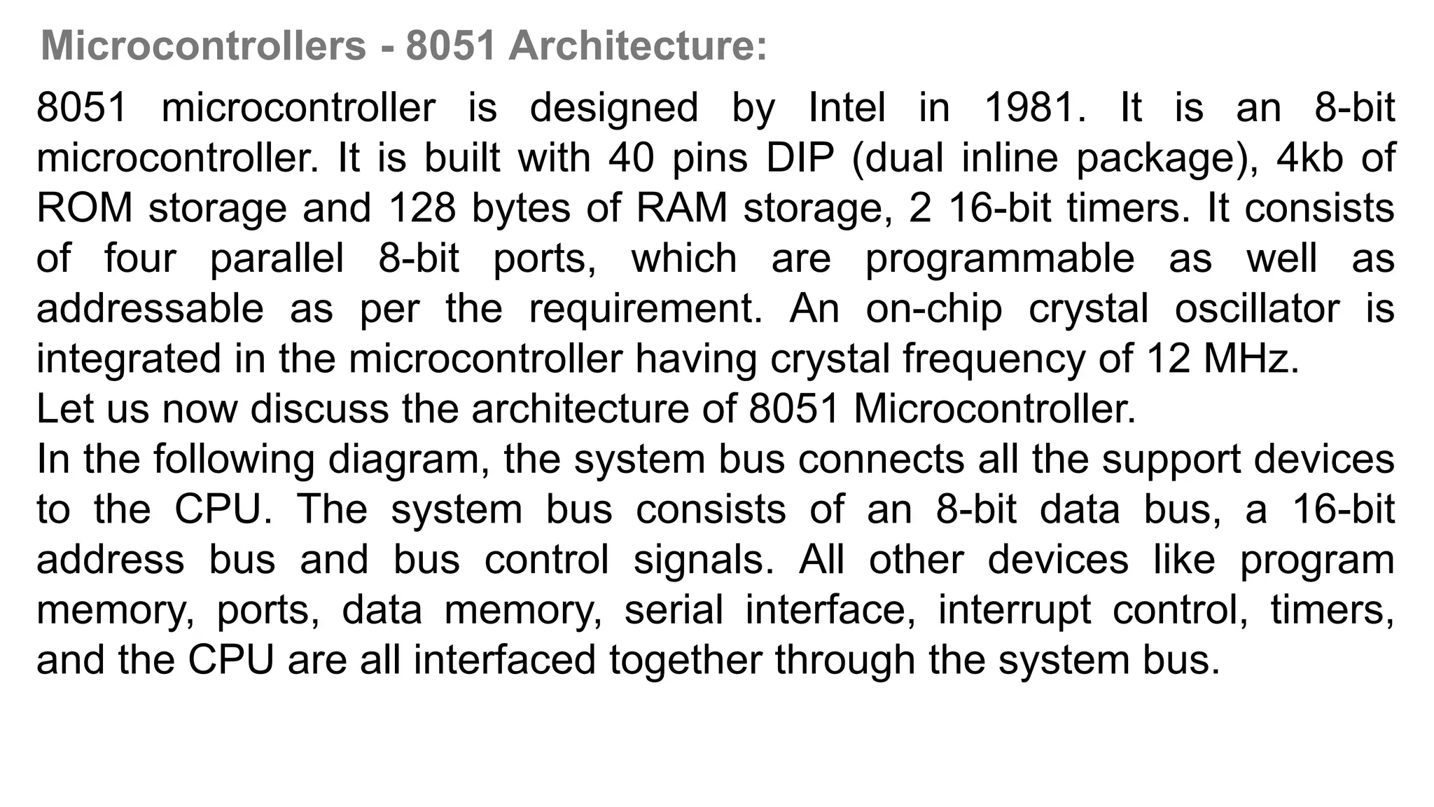 Microcontrollers - 8051 Architecture:
8051 microcontroller is designed by Intel in 1981. It is an 8-bit
microcontroller. It is built with 40 pins DIP (dual inline package), 4kb of
ROM storage and 128 bytes of RAM storage, 2 16-bit timers. It consists
of four parallel 8-bit ports, which are programmable as well as
addressable as per the requirement. An on-chip crystal oscillator is
integrated in the microcontroller having crystal frequency of 12 MHz.
Let us now discuss the architecture of 8051 Microcontroller.
In the following diagram, the system bus connects all the support devices
to the CPU. The system bus consists of an 8-bit data bus, a 16-bit
address bus and bus control signals. All other devices like program
memory, ports, data memory, serial interface, interrupt control, timers,
and the CPU are all interfaced together through the system bus.
 