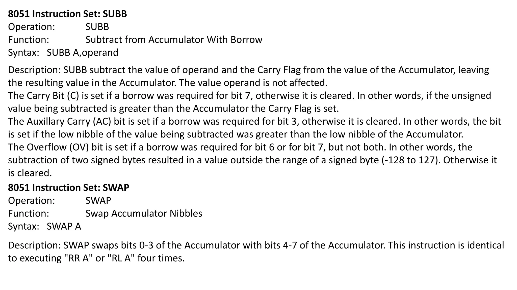 8051 Instruction Set: SUBB
Operation: SUBB
Function: Subtract from Accumulator With Borrow
Syntax: SUBB A,operand
Description: SUBB subtract the value of operand and the Carry Flag from the value of the Accumulator, leaving
the resulting value in the Accumulator. The value operand is not affected.
The Carry Bit (C) is set if a borrow was required for bit 7, otherwise it is cleared. In other words, if the unsigned
value being subtracted is greater than the Accumulator the Carry Flag is set.
The Auxillary Carry (AC) bit is set if a borrow was required for bit 3, otherwise it is cleared. In other words, the bit
is set if the low nibble of the value being subtracted was greater than the low nibble of the Accumulator.
The Overflow (OV) bit is set if a borrow was required for bit 6 or for bit 7, but not both. In other words, the
subtraction of two signed bytes resulted in a value outside the range of a signed byte (-128 to 127). Otherwise it
is cleared.
8051 Instruction Set: SWAP
Operation: SWAP
Function: Swap Accumulator Nibbles
Syntax: SWAP A
Description: SWAP swaps bits 0-3 of the Accumulator with bits 4-7 of the Accumulator. This instruction is identical
to executing "RR A" or "RL A" four times.
 