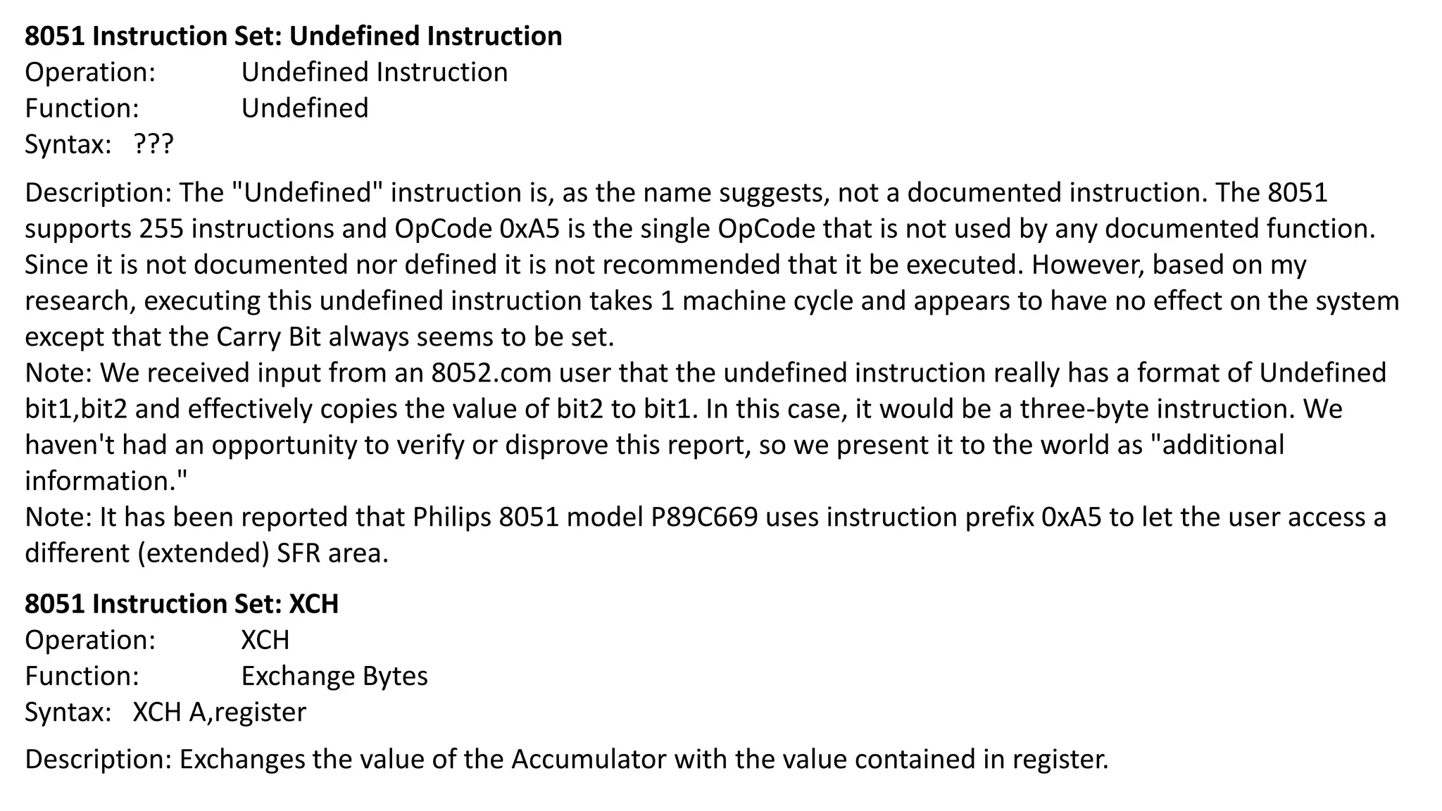8051 Instruction Set: Undefined Instruction
Operation: Undefined Instruction
Function: Undefined
Syntax: ???
Description: The "Undefined" instruction is, as the name suggests, not a documented instruction. The 8051
supports 255 instructions and OpCode 0xA5 is the single OpCode that is not used by any documented function.
Since it is not documented nor defined it is not recommended that it be executed. However, based on my
research, executing this undefined instruction takes 1 machine cycle and appears to have no effect on the system
except that the Carry Bit always seems to be set.
Note: We received input from an 8052.com user that the undefined instruction really has a format of Undefined
bit1,bit2 and effectively copies the value of bit2 to bit1. In this case, it would be a three-byte instruction. We
haven't had an opportunity to verify or disprove this report, so we present it to the world as "additional
information."
Note: It has been reported that Philips 8051 model P89C669 uses instruction prefix 0xA5 to let the user access a
different (extended) SFR area.
8051 Instruction Set: XCH
Operation: XCH
Function: Exchange Bytes
Syntax: XCH A,register
Description: Exchanges the value of the Accumulator with the value contained in register.
 
